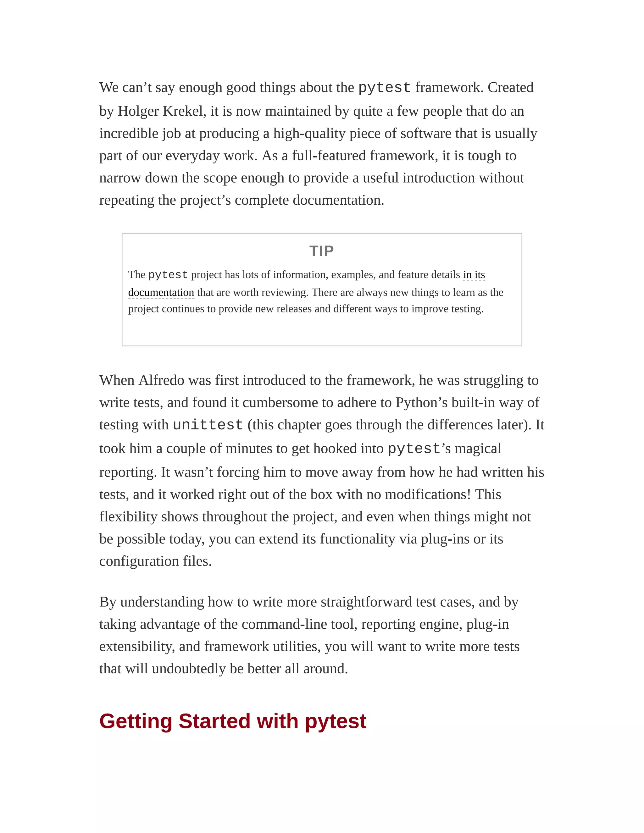 We can’t say enough good things about the pytest framework. Created
by Holger Krekel, it is now maintained by quite a few people that do an
incredible job at producing a high-quality piece of software that is usually
part of our everyday work. As a full-featured framework, it is tough to
narrow down the scope enough to provide a useful introduction without
repeating the project’s complete documentation.
TIP
The pytest project has lots of information, examples, and feature details in its
documentation that are worth reviewing. There are always new things to learn as the
project continues to provide new releases and different ways to improve testing.
When Alfredo was first introduced to the framework, he was struggling to
write tests, and found it cumbersome to adhere to Python’s built-in way of
testing with unittest (this chapter goes through the differences later). It
took him a couple of minutes to get hooked into pytest’s magical
reporting. It wasn’t forcing him to move away from how he had written his
tests, and it worked right out of the box with no modifications! This
flexibility shows throughout the project, and even when things might not
be possible today, you can extend its functionality via plug-ins or its
configuration files.
By understanding how to write more straightforward test cases, and by
taking advantage of the command-line tool, reporting engine, plug-in
extensibility, and framework utilities, you will want to write more tests
that will undoubtedly be better all around.
Getting Started with pytest
 