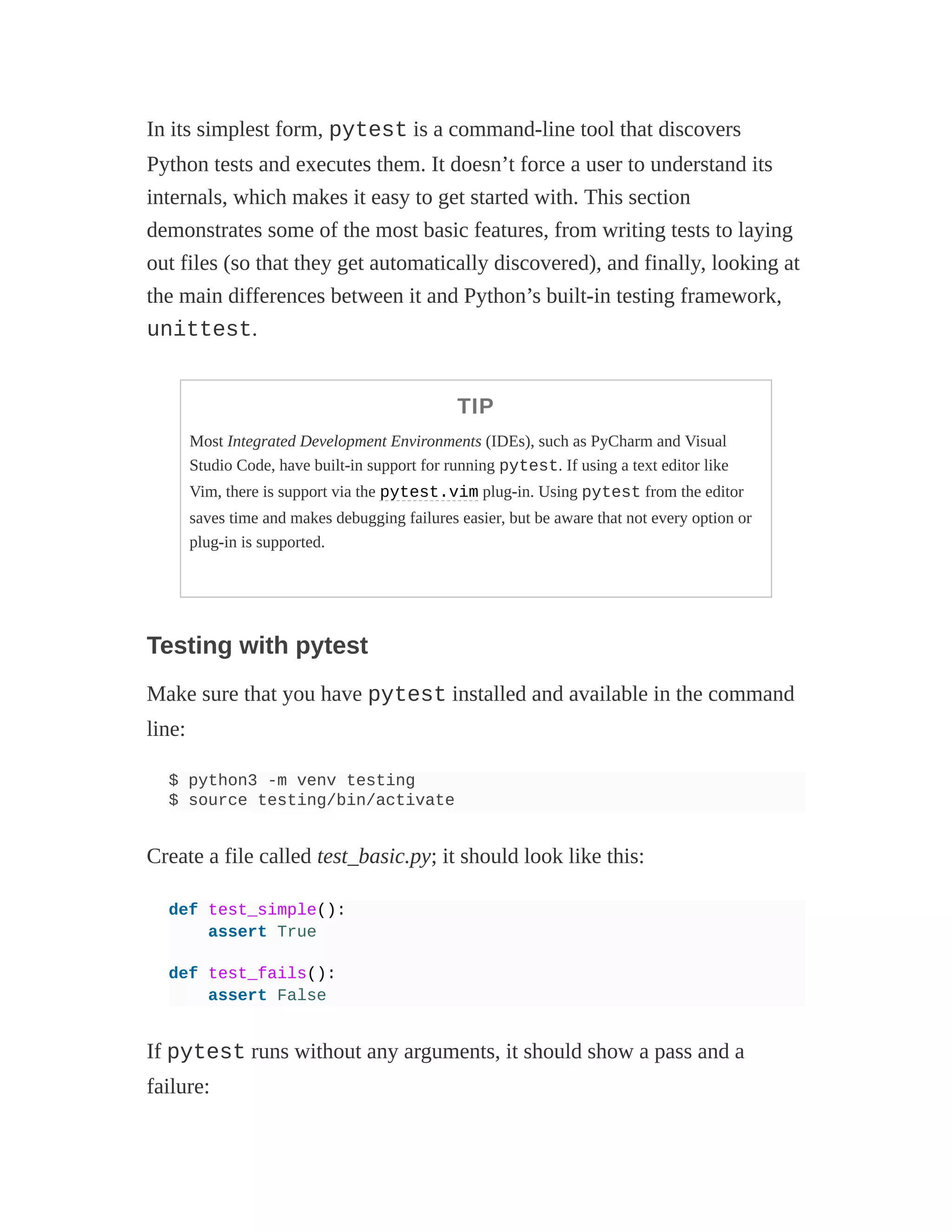 In its simplest form, pytest is a command-line tool that discovers
Python tests and executes them. It doesn’t force a user to understand its
internals, which makes it easy to get started with. This section
demonstrates some of the most basic features, from writing tests to laying
out files (so that they get automatically discovered), and finally, looking at
the main differences between it and Python’s built-in testing framework,
unittest.
TIP
Most Integrated Development Environments (IDEs), such as PyCharm and Visual
Studio Code, have built-in support for running pytest. If using a text editor like
Vim, there is support via the pytest.vim plug-in. Using pytest from the editor
saves time and makes debugging failures easier, but be aware that not every option or
plug-in is supported.
Testing with pytest
Make sure that you have pytest installed and available in the command
line:
$ python3 -m venv testing
$ source testing/bin/activate
Create a file called test_basic.py; it should look like this:
def test_simple():
assert True
def test_fails():
assert False
If pytest runs without any arguments, it should show a pass and a
failure:
 