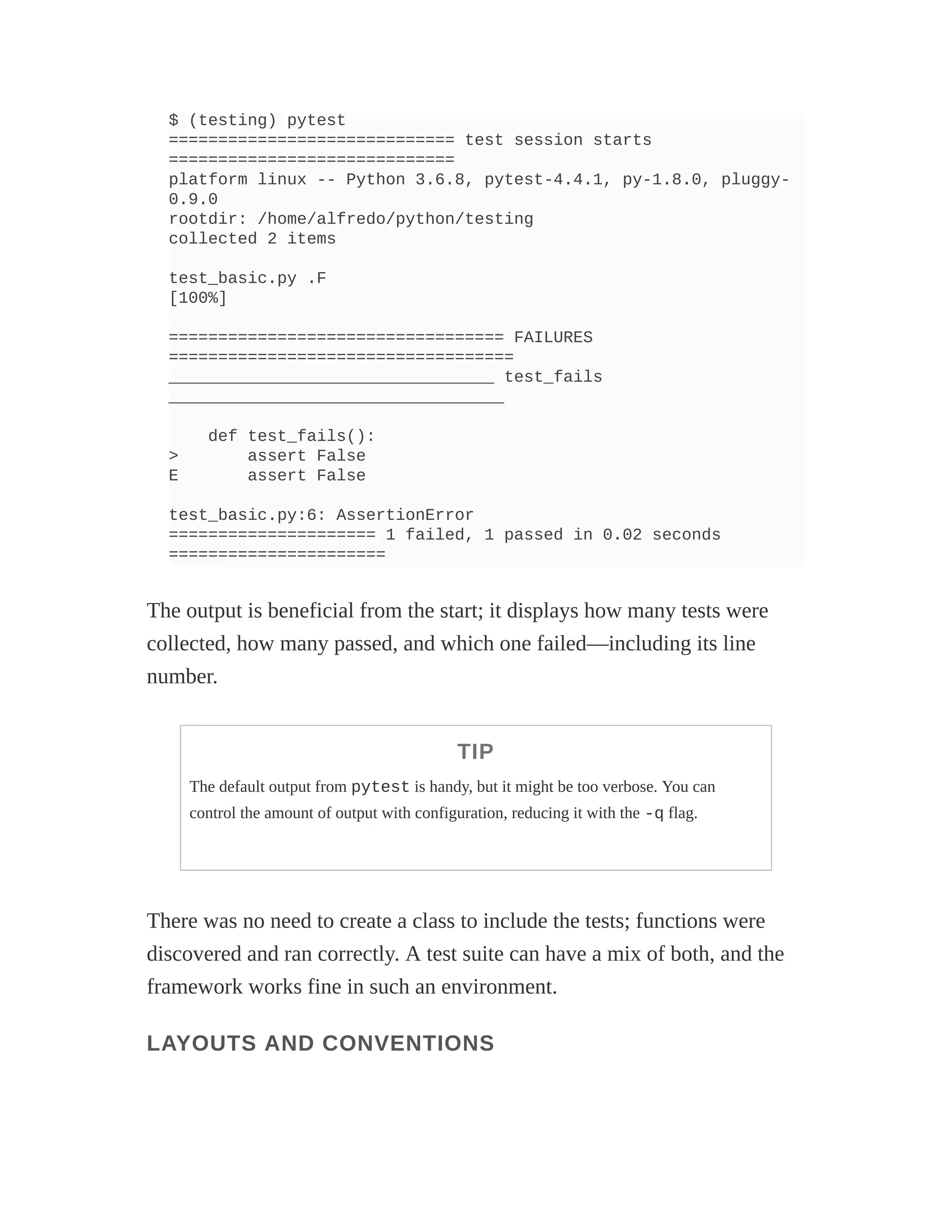 $ (testing) pytest
============================= test session starts
=============================
platform linux -- Python 3.6.8, pytest-4.4.1, py-1.8.0, pluggy-
0.9.0
rootdir: /home/alfredo/python/testing
collected 2 items
test_basic.py .F
[100%]
================================== FAILURES
===================================
_________________________________ test_fails
__________________________________
def test_fails():
> assert False
E assert False
test_basic.py:6: AssertionError
===================== 1 failed, 1 passed in 0.02 seconds
======================
The output is beneficial from the start; it displays how many tests were
collected, how many passed, and which one failed—including its line
number.
TIP
The default output from pytest is handy, but it might be too verbose. You can
control the amount of output with configuration, reducing it with the -q flag.
There was no need to create a class to include the tests; functions were
discovered and ran correctly. A test suite can have a mix of both, and the
framework works fine in such an environment.
LAYOUTS AND CONVENTIONS
 