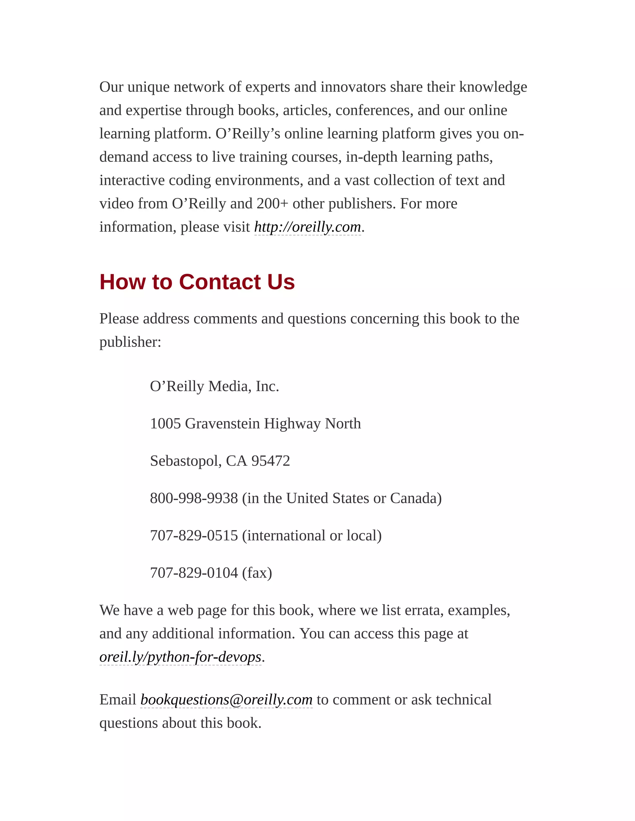 Our unique network of experts and innovators share their knowledge
and expertise through books, articles, conferences, and our online
learning platform. O’Reilly’s online learning platform gives you on-
demand access to live training courses, in-depth learning paths,
interactive coding environments, and a vast collection of text and
video from O’Reilly and 200+ other publishers. For more
information, please visit http://oreilly.com.
How to Contact Us
Please address comments and questions concerning this book to the
publisher:
O’Reilly Media, Inc.
1005 Gravenstein Highway North
Sebastopol, CA 95472
800-998-9938 (in the United States or Canada)
707-829-0515 (international or local)
707-829-0104 (fax)
We have a web page for this book, where we list errata, examples,
and any additional information. You can access this page at
oreil.ly/python-for-devops.
Email bookquestions@oreilly.com to comment or ask technical
questions about this book.
 