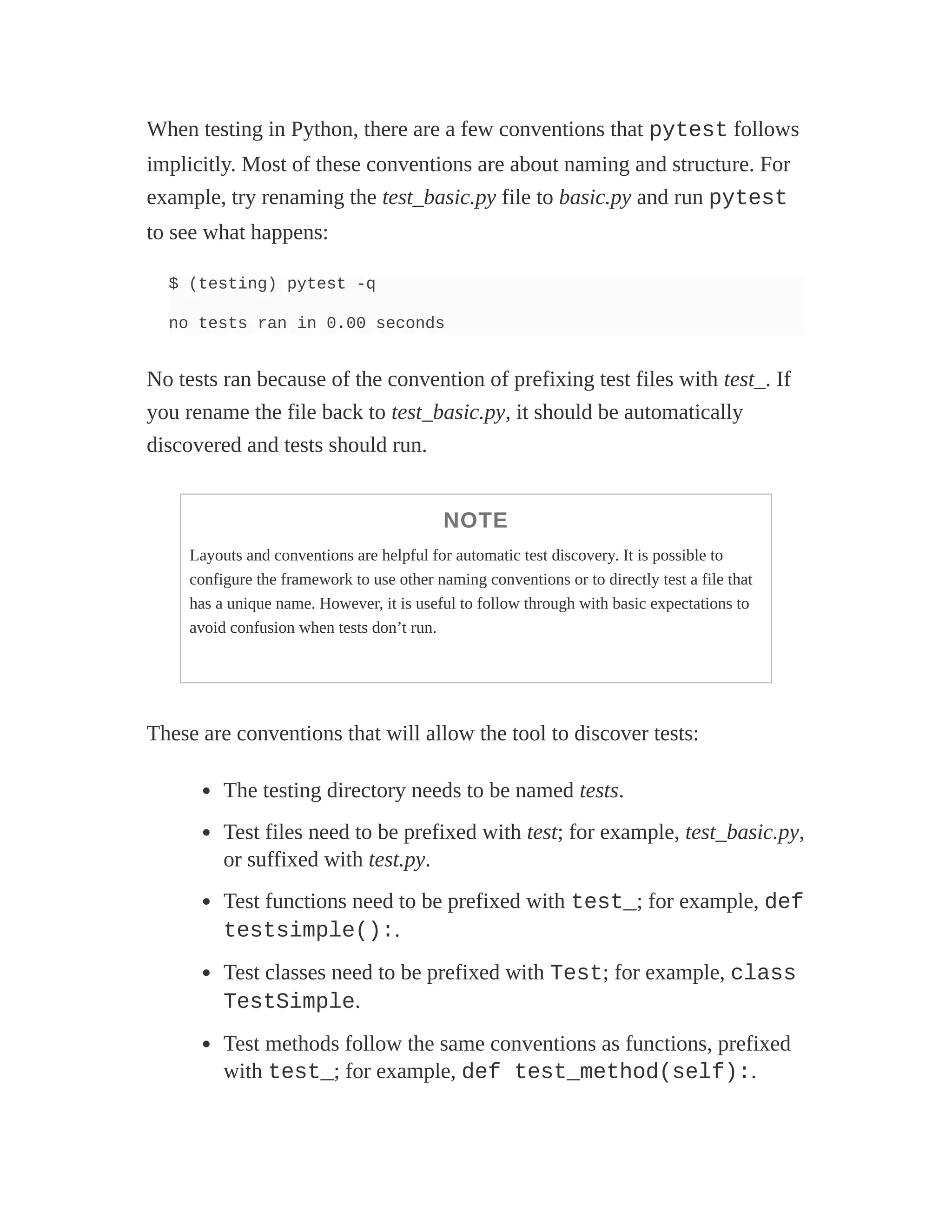When testing in Python, there are a few conventions that pytest follows
implicitly. Most of these conventions are about naming and structure. For
example, try renaming the test_basic.py file to basic.py and run pytest
to see what happens:
$ (testing) pytest -q
no tests ran in 0.00 seconds
No tests ran because of the convention of prefixing test files with test_. If
you rename the file back to test_basic.py, it should be automatically
discovered and tests should run.
NOTE
Layouts and conventions are helpful for automatic test discovery. It is possible to
configure the framework to use other naming conventions or to directly test a file that
has a unique name. However, it is useful to follow through with basic expectations to
avoid confusion when tests don’t run.
These are conventions that will allow the tool to discover tests:
The testing directory needs to be named tests.
Test files need to be prefixed with test; for example, test_basic.py,
or suffixed with test.py.
Test functions need to be prefixed with test_; for example, def
testsimple():.
Test classes need to be prefixed with Test; for example, class
TestSimple.
Test methods follow the same conventions as functions, prefixed
with test_; for example, def test_method(self):.
 