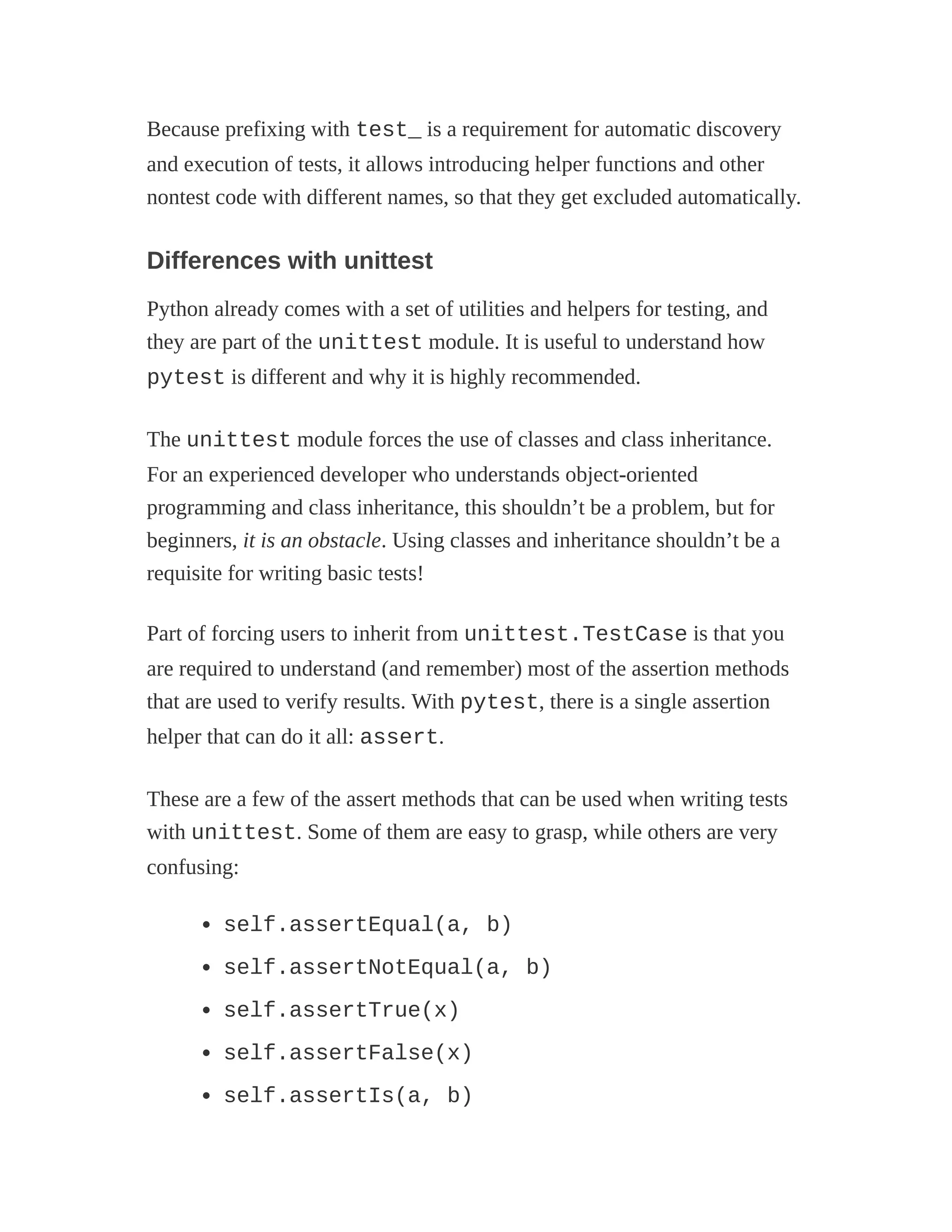 Because prefixing with test_ is a requirement for automatic discovery
and execution of tests, it allows introducing helper functions and other
nontest code with different names, so that they get excluded automatically.
Differences with unittest
Python already comes with a set of utilities and helpers for testing, and
they are part of the unittest module. It is useful to understand how
pytest is different and why it is highly recommended.
The unittest module forces the use of classes and class inheritance.
For an experienced developer who understands object-oriented
programming and class inheritance, this shouldn’t be a problem, but for
beginners, it is an obstacle. Using classes and inheritance shouldn’t be a
requisite for writing basic tests!
Part of forcing users to inherit from unittest.TestCase is that you
are required to understand (and remember) most of the assertion methods
that are used to verify results. With pytest, there is a single assertion
helper that can do it all: assert.
These are a few of the assert methods that can be used when writing tests
with unittest. Some of them are easy to grasp, while others are very
confusing:
self.assertEqual(a, b)
self.assertNotEqual(a, b)
self.assertTrue(x)
self.assertFalse(x)
self.assertIs(a, b)
 