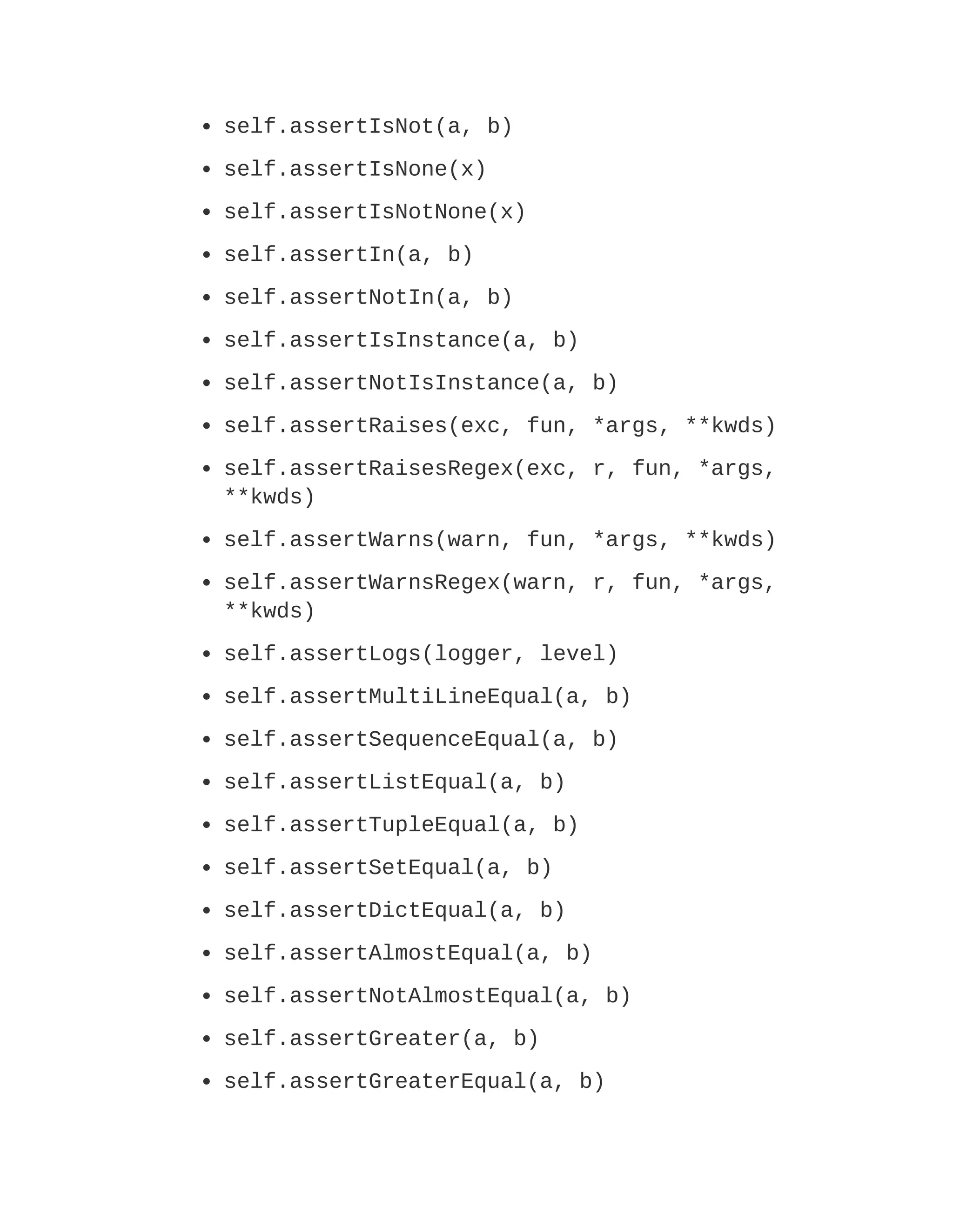 self.assertIsNot(a, b)
self.assertIsNone(x)
self.assertIsNotNone(x)
self.assertIn(a, b)
self.assertNotIn(a, b)
self.assertIsInstance(a, b)
self.assertNotIsInstance(a, b)
self.assertRaises(exc, fun, *args, **kwds)
self.assertRaisesRegex(exc, r, fun, *args,
**kwds)
self.assertWarns(warn, fun, *args, **kwds)
self.assertWarnsRegex(warn, r, fun, *args,
**kwds)
self.assertLogs(logger, level)
self.assertMultiLineEqual(a, b)
self.assertSequenceEqual(a, b)
self.assertListEqual(a, b)
self.assertTupleEqual(a, b)
self.assertSetEqual(a, b)
self.assertDictEqual(a, b)
self.assertAlmostEqual(a, b)
self.assertNotAlmostEqual(a, b)
self.assertGreater(a, b)
self.assertGreaterEqual(a, b)
 