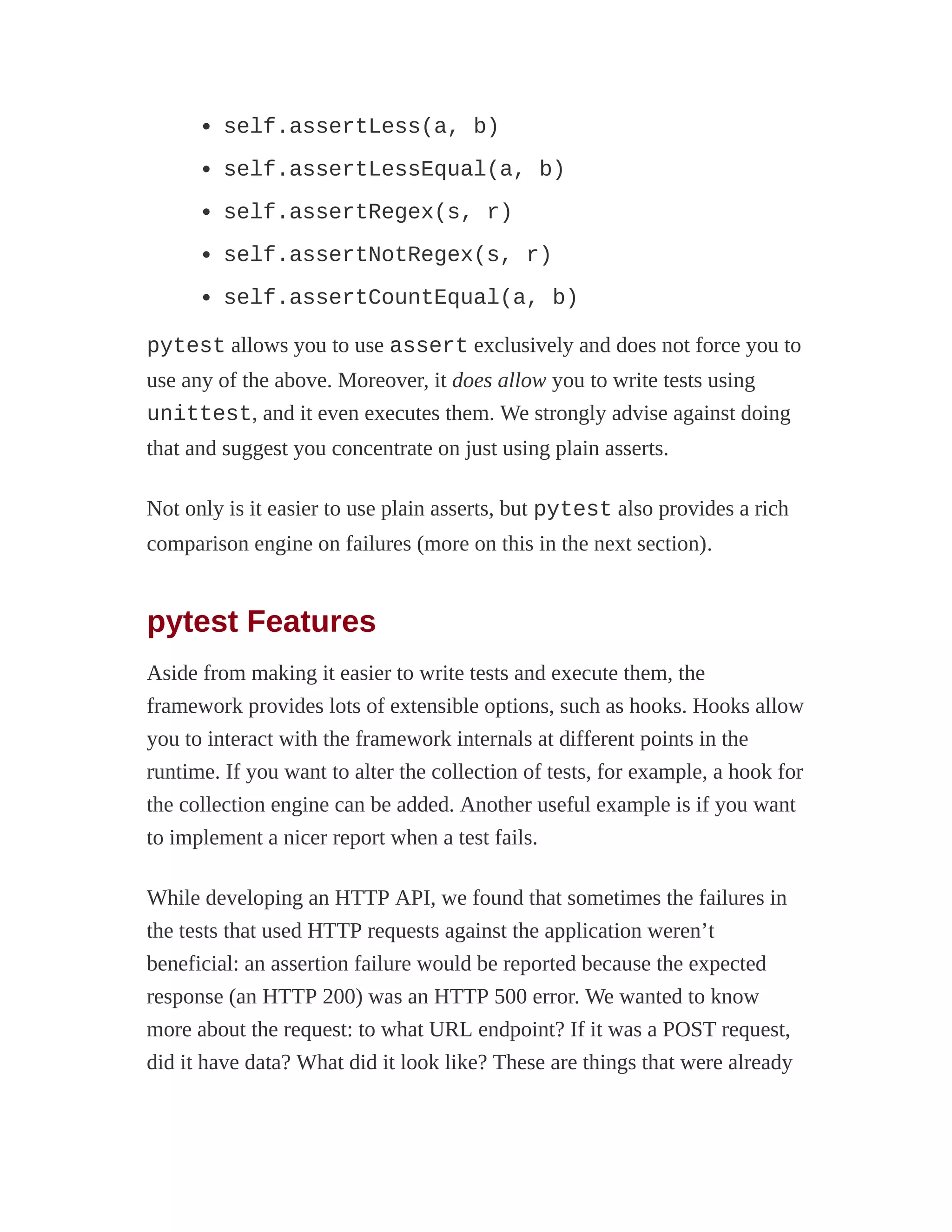 self.assertLess(a, b)
self.assertLessEqual(a, b)
self.assertRegex(s, r)
self.assertNotRegex(s, r)
self.assertCountEqual(a, b)
pytest allows you to use assert exclusively and does not force you to
use any of the above. Moreover, it does allow you to write tests using
unittest, and it even executes them. We strongly advise against doing
that and suggest you concentrate on just using plain asserts.
Not only is it easier to use plain asserts, but pytest also provides a rich
comparison engine on failures (more on this in the next section).
pytest Features
Aside from making it easier to write tests and execute them, the
framework provides lots of extensible options, such as hooks. Hooks allow
you to interact with the framework internals at different points in the
runtime. If you want to alter the collection of tests, for example, a hook for
the collection engine can be added. Another useful example is if you want
to implement a nicer report when a test fails.
While developing an HTTP API, we found that sometimes the failures in
the tests that used HTTP requests against the application weren’t
beneficial: an assertion failure would be reported because the expected
response (an HTTP 200) was an HTTP 500 error. We wanted to know
more about the request: to what URL endpoint? If it was a POST request,
did it have data? What did it look like? These are things that were already
 