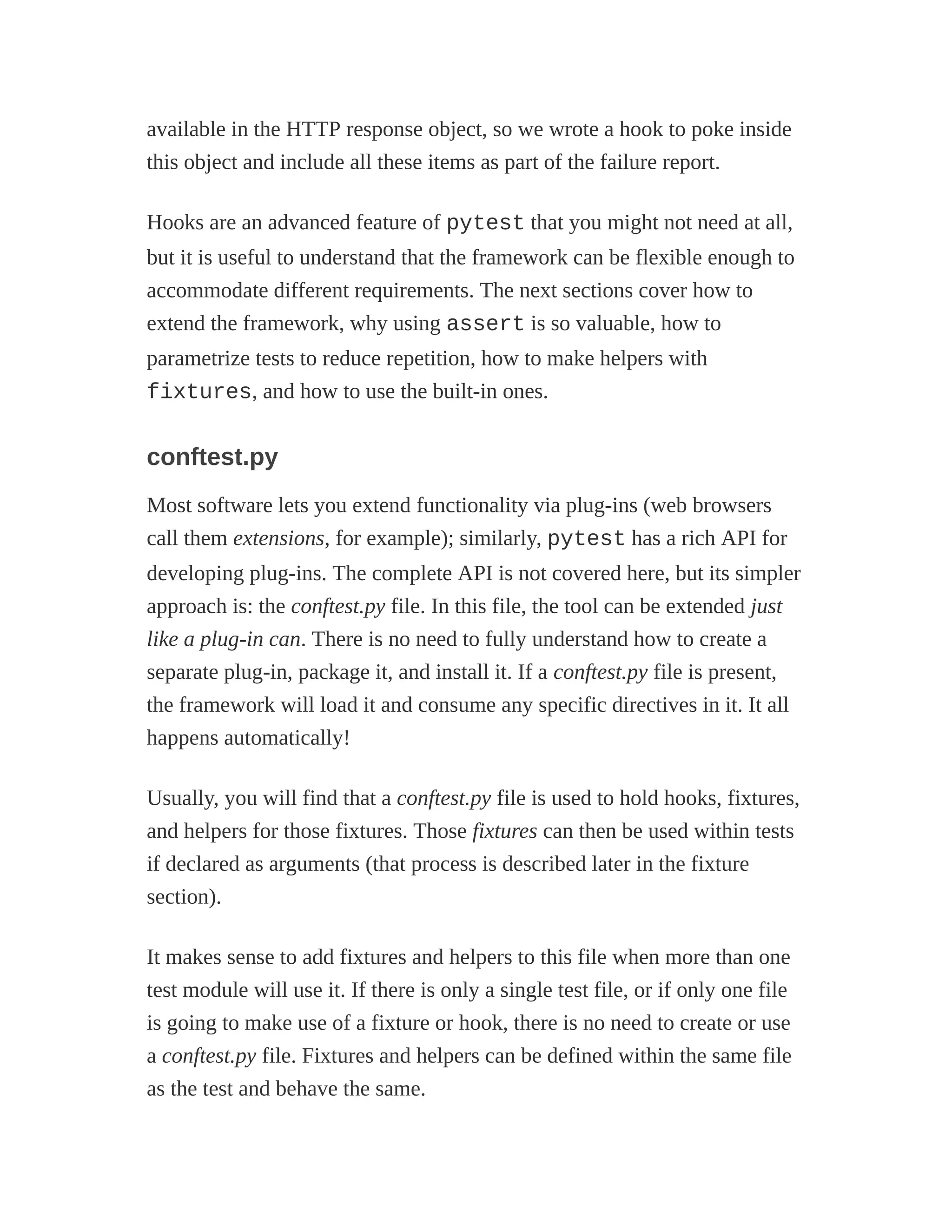 available in the HTTP response object, so we wrote a hook to poke inside
this object and include all these items as part of the failure report.
Hooks are an advanced feature of pytest that you might not need at all,
but it is useful to understand that the framework can be flexible enough to
accommodate different requirements. The next sections cover how to
extend the framework, why using assert is so valuable, how to
parametrize tests to reduce repetition, how to make helpers with
fixtures, and how to use the built-in ones.
conftest.py
Most software lets you extend functionality via plug-ins (web browsers
call them extensions, for example); similarly, pytest has a rich API for
developing plug-ins. The complete API is not covered here, but its simpler
approach is: the conftest.py file. In this file, the tool can be extended just
like a plug-in can. There is no need to fully understand how to create a
separate plug-in, package it, and install it. If a conftest.py file is present,
the framework will load it and consume any specific directives in it. It all
happens automatically!
Usually, you will find that a conftest.py file is used to hold hooks, fixtures,
and helpers for those fixtures. Those fixtures can then be used within tests
if declared as arguments (that process is described later in the fixture
section).
It makes sense to add fixtures and helpers to this file when more than one
test module will use it. If there is only a single test file, or if only one file
is going to make use of a fixture or hook, there is no need to create or use
a conftest.py file. Fixtures and helpers can be defined within the same file
as the test and behave the same.
 