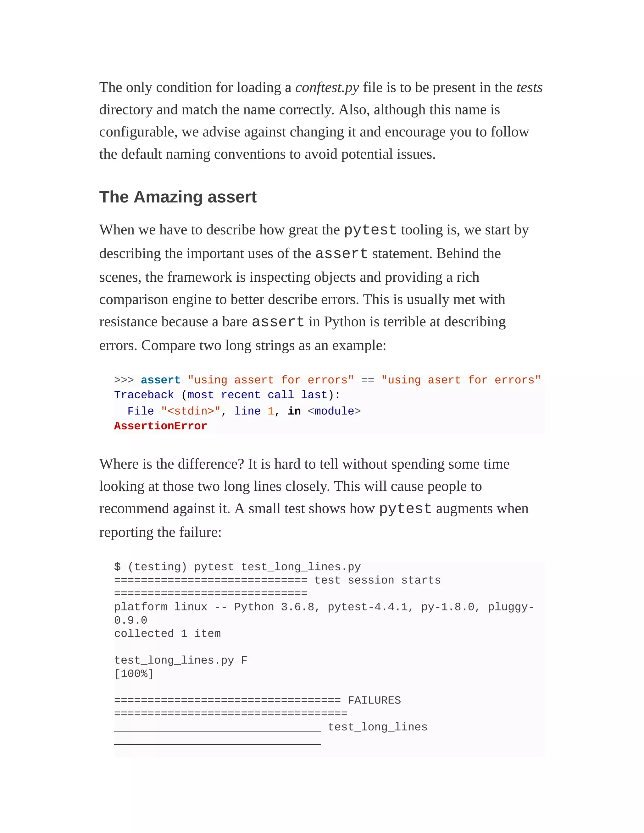 The only condition for loading a conftest.py file is to be present in the tests
directory and match the name correctly. Also, although this name is
configurable, we advise against changing it and encourage you to follow
the default naming conventions to avoid potential issues.
The Amazing assert
When we have to describe how great the pytest tooling is, we start by
describing the important uses of the assert statement. Behind the
scenes, the framework is inspecting objects and providing a rich
comparison engine to better describe errors. This is usually met with
resistance because a bare assert in Python is terrible at describing
errors. Compare two long strings as an example:
>>> assert "using assert for errors" == "using asert for errors"
Traceback (most recent call last):
File "<stdin>", line 1, in <module>
AssertionError
Where is the difference? It is hard to tell without spending some time
looking at those two long lines closely. This will cause people to
recommend against it. A small test shows how pytest augments when
reporting the failure:
$ (testing) pytest test_long_lines.py
============================= test session starts
=============================
platform linux -- Python 3.6.8, pytest-4.4.1, py-1.8.0, pluggy-
0.9.0
collected 1 item
test_long_lines.py F
[100%]
================================== FAILURES
===================================
_______________________________ test_long_lines
_______________________________
 