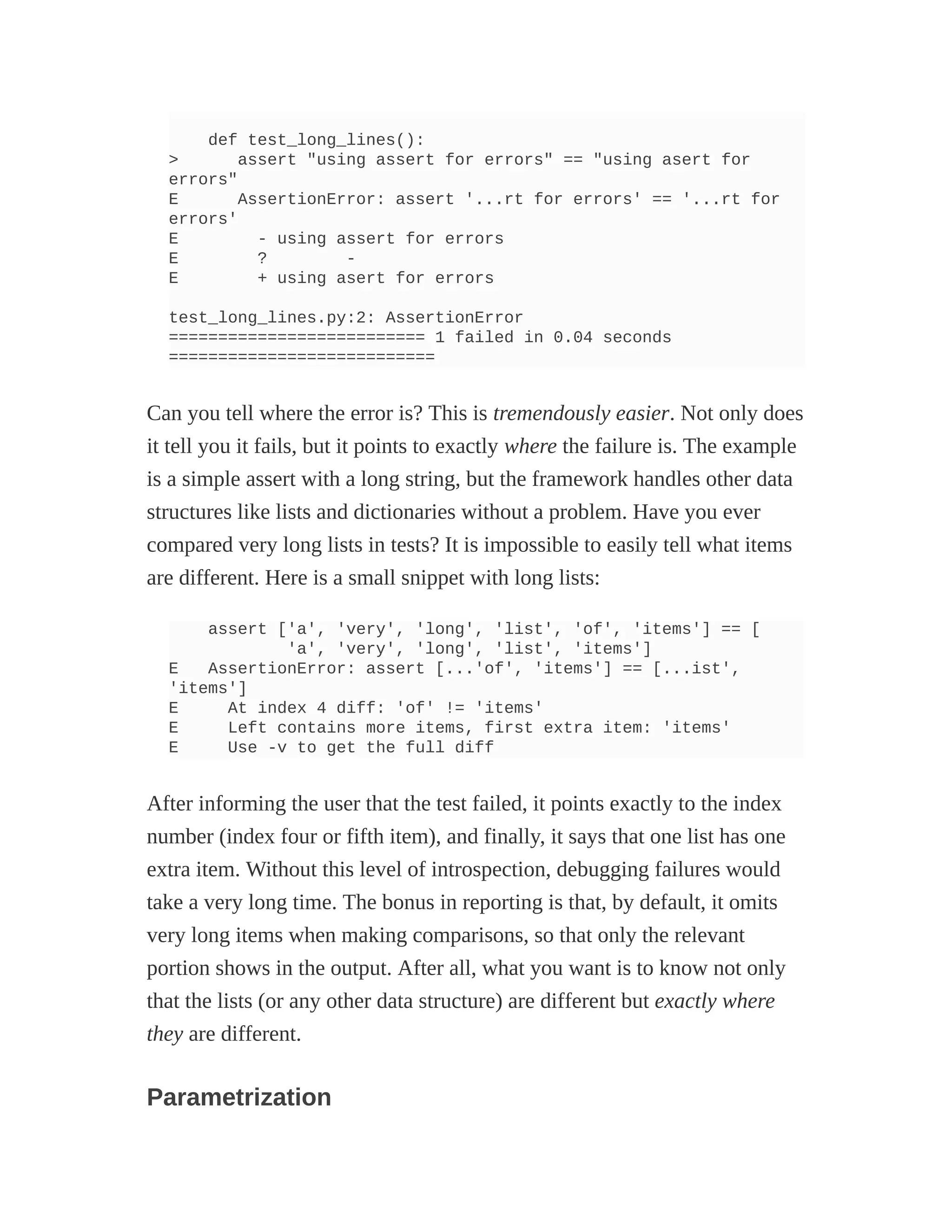 def test_long_lines():
> assert "using assert for errors" == "using asert for
errors"
E AssertionError: assert '...rt for errors' == '...rt for
errors'
E - using assert for errors
E ? -
E + using asert for errors
test_long_lines.py:2: AssertionError
========================== 1 failed in 0.04 seconds
===========================
Can you tell where the error is? This is tremendously easier. Not only does
it tell you it fails, but it points to exactly where the failure is. The example
is a simple assert with a long string, but the framework handles other data
structures like lists and dictionaries without a problem. Have you ever
compared very long lists in tests? It is impossible to easily tell what items
are different. Here is a small snippet with long lists:
assert ['a', 'very', 'long', 'list', 'of', 'items'] == [
'a', 'very', 'long', 'list', 'items']
E AssertionError: assert [...'of', 'items'] == [...ist',
'items']
E At index 4 diff: 'of' != 'items'
E Left contains more items, first extra item: 'items'
E Use -v to get the full diff
After informing the user that the test failed, it points exactly to the index
number (index four or fifth item), and finally, it says that one list has one
extra item. Without this level of introspection, debugging failures would
take a very long time. The bonus in reporting is that, by default, it omits
very long items when making comparisons, so that only the relevant
portion shows in the output. After all, what you want is to know not only
that the lists (or any other data structure) are different but exactly where
they are different.
Parametrization
 