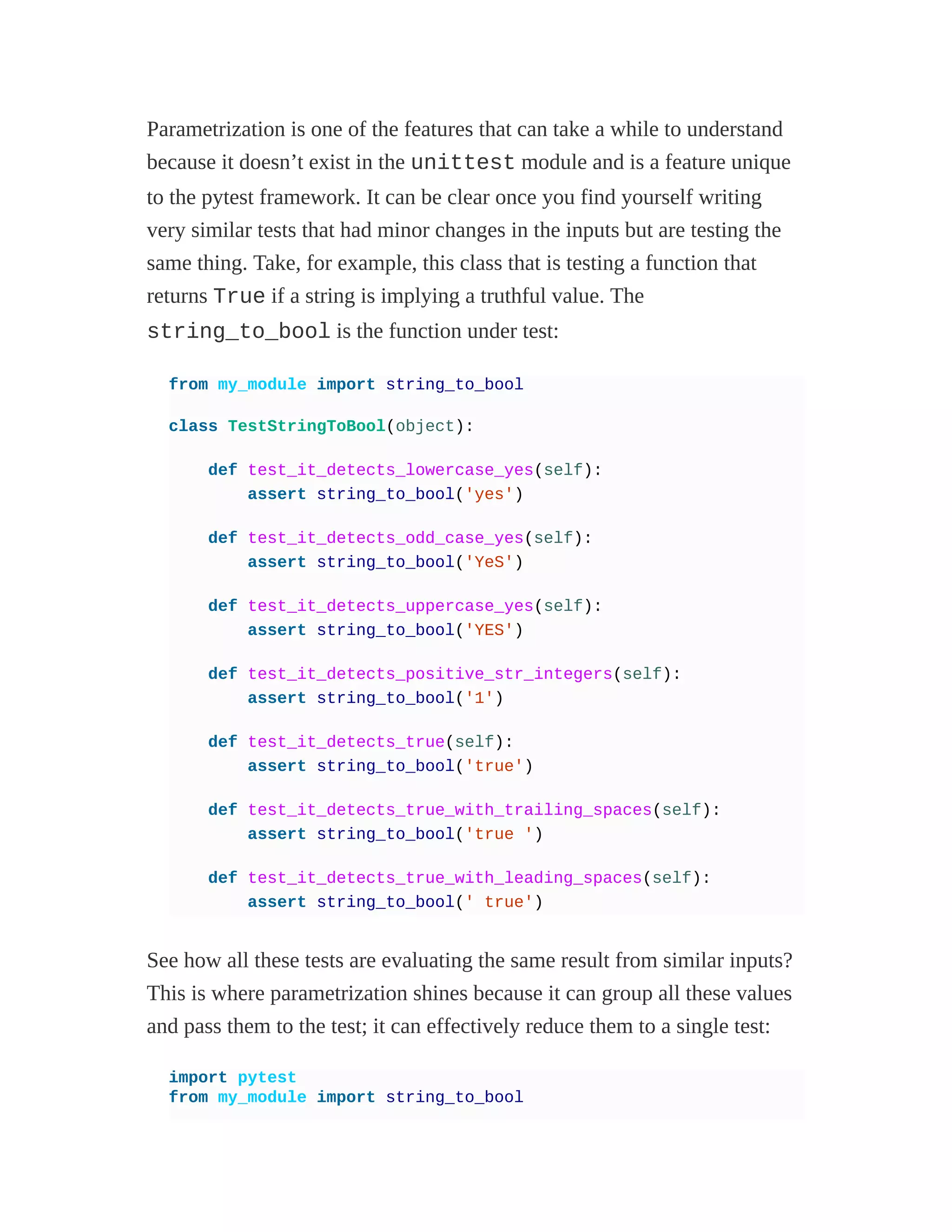Parametrization is one of the features that can take a while to understand
because it doesn’t exist in the unittest module and is a feature unique
to the pytest framework. It can be clear once you find yourself writing
very similar tests that had minor changes in the inputs but are testing the
same thing. Take, for example, this class that is testing a function that
returns True if a string is implying a truthful value. The
string_to_bool is the function under test:
from my_module import string_to_bool
class TestStringToBool(object):
def test_it_detects_lowercase_yes(self):
assert string_to_bool('yes')
def test_it_detects_odd_case_yes(self):
assert string_to_bool('YeS')
def test_it_detects_uppercase_yes(self):
assert string_to_bool('YES')
def test_it_detects_positive_str_integers(self):
assert string_to_bool('1')
def test_it_detects_true(self):
assert string_to_bool('true')
def test_it_detects_true_with_trailing_spaces(self):
assert string_to_bool('true ')
def test_it_detects_true_with_leading_spaces(self):
assert string_to_bool(' true')
See how all these tests are evaluating the same result from similar inputs?
This is where parametrization shines because it can group all these values
and pass them to the test; it can effectively reduce them to a single test:
import pytest
from my_module import string_to_bool
 
