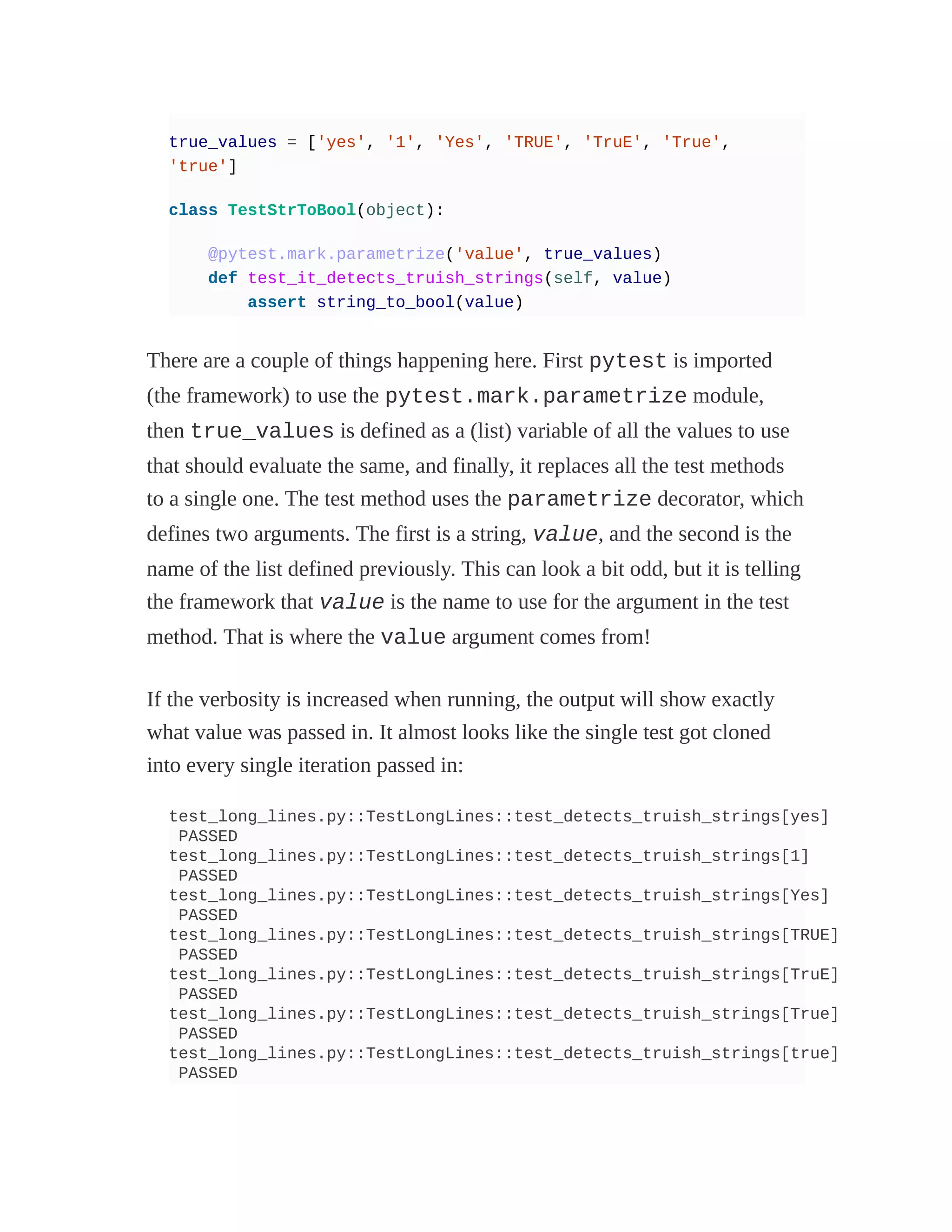true_values = ['yes', '1', 'Yes', 'TRUE', 'TruE', 'True',
'true']
class TestStrToBool(object):
@pytest.mark.parametrize('value', true_values)
def test_it_detects_truish_strings(self, value)
assert string_to_bool(value)
There are a couple of things happening here. First pytest is imported
(the framework) to use the pytest.mark.parametrize module,
then true_values is defined as a (list) variable of all the values to use
that should evaluate the same, and finally, it replaces all the test methods
to a single one. The test method uses the parametrize decorator, which
defines two arguments. The first is a string, value, and the second is the
name of the list defined previously. This can look a bit odd, but it is telling
the framework that value is the name to use for the argument in the test
method. That is where the value argument comes from!
If the verbosity is increased when running, the output will show exactly
what value was passed in. It almost looks like the single test got cloned
into every single iteration passed in:
test_long_lines.py::TestLongLines::test_detects_truish_strings[yes]
PASSED
test_long_lines.py::TestLongLines::test_detects_truish_strings[1]
PASSED
test_long_lines.py::TestLongLines::test_detects_truish_strings[Yes]
PASSED
test_long_lines.py::TestLongLines::test_detects_truish_strings[TRUE]
PASSED
test_long_lines.py::TestLongLines::test_detects_truish_strings[TruE]
PASSED
test_long_lines.py::TestLongLines::test_detects_truish_strings[True]
PASSED
test_long_lines.py::TestLongLines::test_detects_truish_strings[true]
PASSED
 