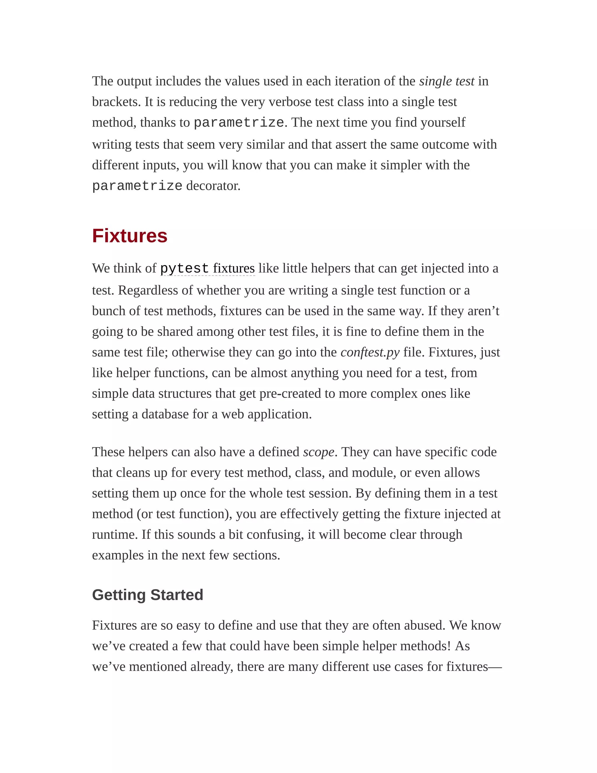 The output includes the values used in each iteration of the single test in
brackets. It is reducing the very verbose test class into a single test
method, thanks to parametrize. The next time you find yourself
writing tests that seem very similar and that assert the same outcome with
different inputs, you will know that you can make it simpler with the
parametrize decorator.
Fixtures
We think of pytest fixtures like little helpers that can get injected into a
test. Regardless of whether you are writing a single test function or a
bunch of test methods, fixtures can be used in the same way. If they aren’t
going to be shared among other test files, it is fine to define them in the
same test file; otherwise they can go into the conftest.py file. Fixtures, just
like helper functions, can be almost anything you need for a test, from
simple data structures that get pre-created to more complex ones like
setting a database for a web application.
These helpers can also have a defined scope. They can have specific code
that cleans up for every test method, class, and module, or even allows
setting them up once for the whole test session. By defining them in a test
method (or test function), you are effectively getting the fixture injected at
runtime. If this sounds a bit confusing, it will become clear through
examples in the next few sections.
Getting Started
Fixtures are so easy to define and use that they are often abused. We know
we’ve created a few that could have been simple helper methods! As
we’ve mentioned already, there are many different use cases for fixtures—
 