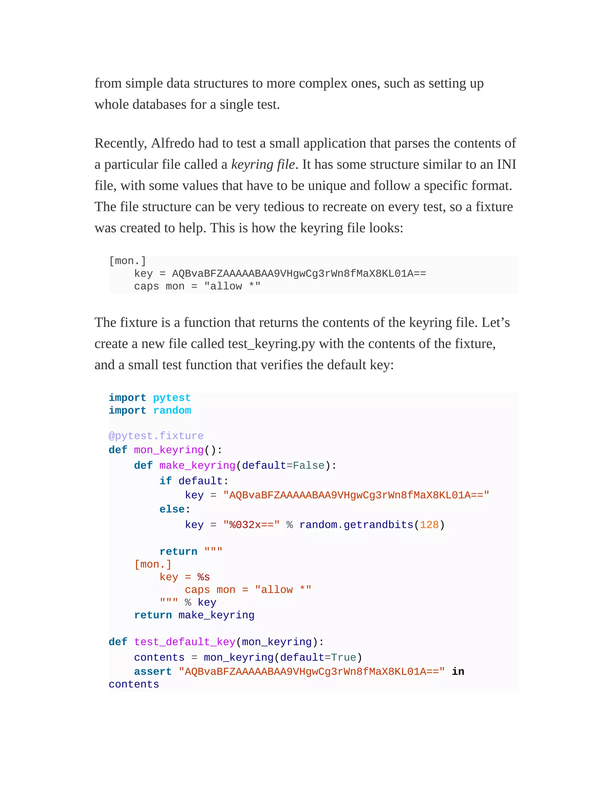 from simple data structures to more complex ones, such as setting up
whole databases for a single test.
Recently, Alfredo had to test a small application that parses the contents of
a particular file called a keyring file. It has some structure similar to an INI
file, with some values that have to be unique and follow a specific format.
The file structure can be very tedious to recreate on every test, so a fixture
was created to help. This is how the keyring file looks:
[mon.]
key = AQBvaBFZAAAAABAA9VHgwCg3rWn8fMaX8KL01A==
caps mon = "allow *"
The fixture is a function that returns the contents of the keyring file. Let’s
create a new file called test_keyring.py with the contents of the fixture,
and a small test function that verifies the default key:
import pytest
import random
@pytest.fixture
def mon_keyring():
def make_keyring(default=False):
if default:
key = "AQBvaBFZAAAAABAA9VHgwCg3rWn8fMaX8KL01A=="
else:
key = "%032x==" % random.getrandbits(128)
return """
[mon.]
key = %s
caps mon = "allow *"
""" % key
return make_keyring
def test_default_key(mon_keyring):
contents = mon_keyring(default=True)
assert "AQBvaBFZAAAAABAA9VHgwCg3rWn8fMaX8KL01A==" in
contents
 
