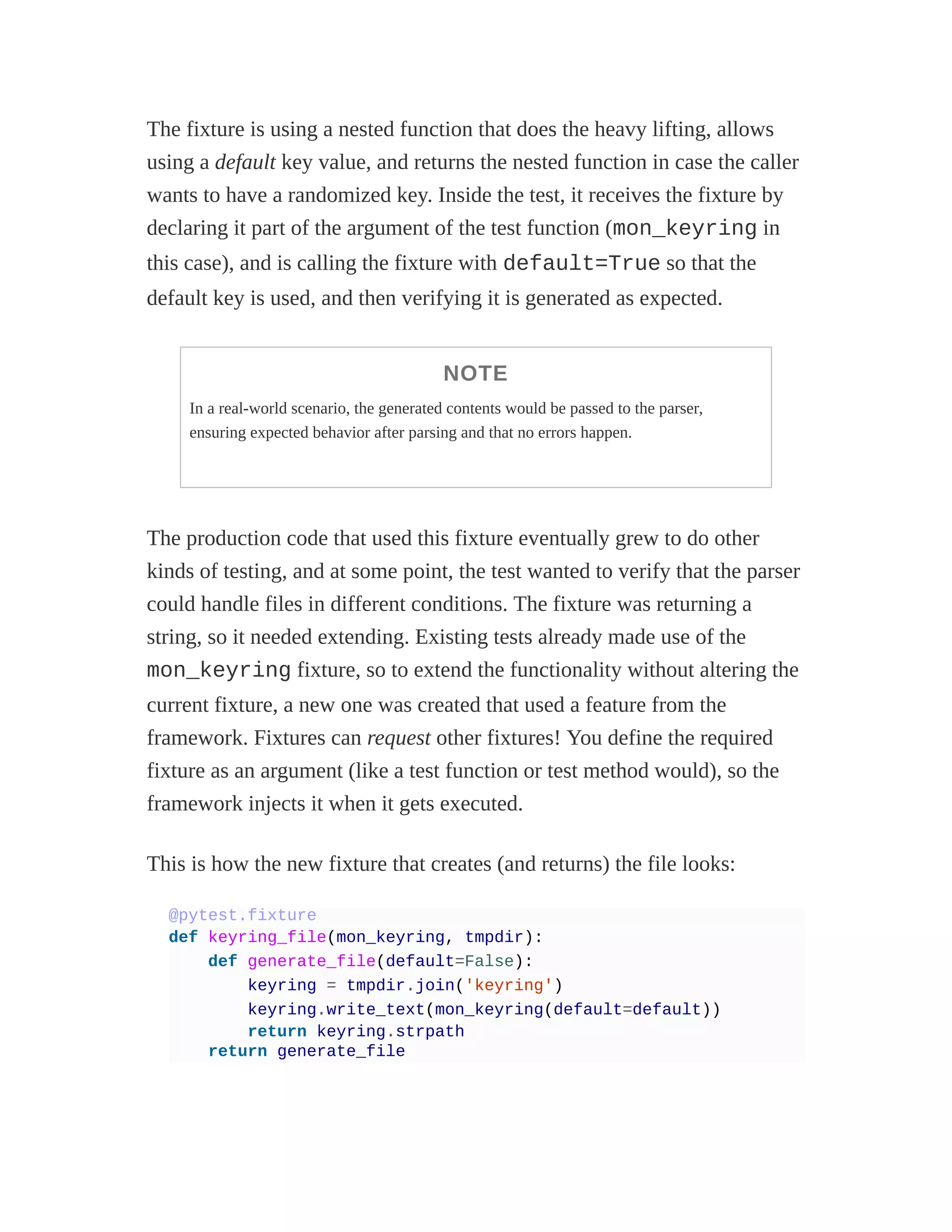 The fixture is using a nested function that does the heavy lifting, allows
using a default key value, and returns the nested function in case the caller
wants to have a randomized key. Inside the test, it receives the fixture by
declaring it part of the argument of the test function (mon_keyring in
this case), and is calling the fixture with default=True so that the
default key is used, and then verifying it is generated as expected.
NOTE
In a real-world scenario, the generated contents would be passed to the parser,
ensuring expected behavior after parsing and that no errors happen.
The production code that used this fixture eventually grew to do other
kinds of testing, and at some point, the test wanted to verify that the parser
could handle files in different conditions. The fixture was returning a
string, so it needed extending. Existing tests already made use of the
mon_keyring fixture, so to extend the functionality without altering the
current fixture, a new one was created that used a feature from the
framework. Fixtures can request other fixtures! You define the required
fixture as an argument (like a test function or test method would), so the
framework injects it when it gets executed.
This is how the new fixture that creates (and returns) the file looks:
@pytest.fixture
def keyring_file(mon_keyring, tmpdir):
def generate_file(default=False):
keyring = tmpdir.join('keyring')
keyring.write_text(mon_keyring(default=default))
return keyring.strpath
return generate_file
 