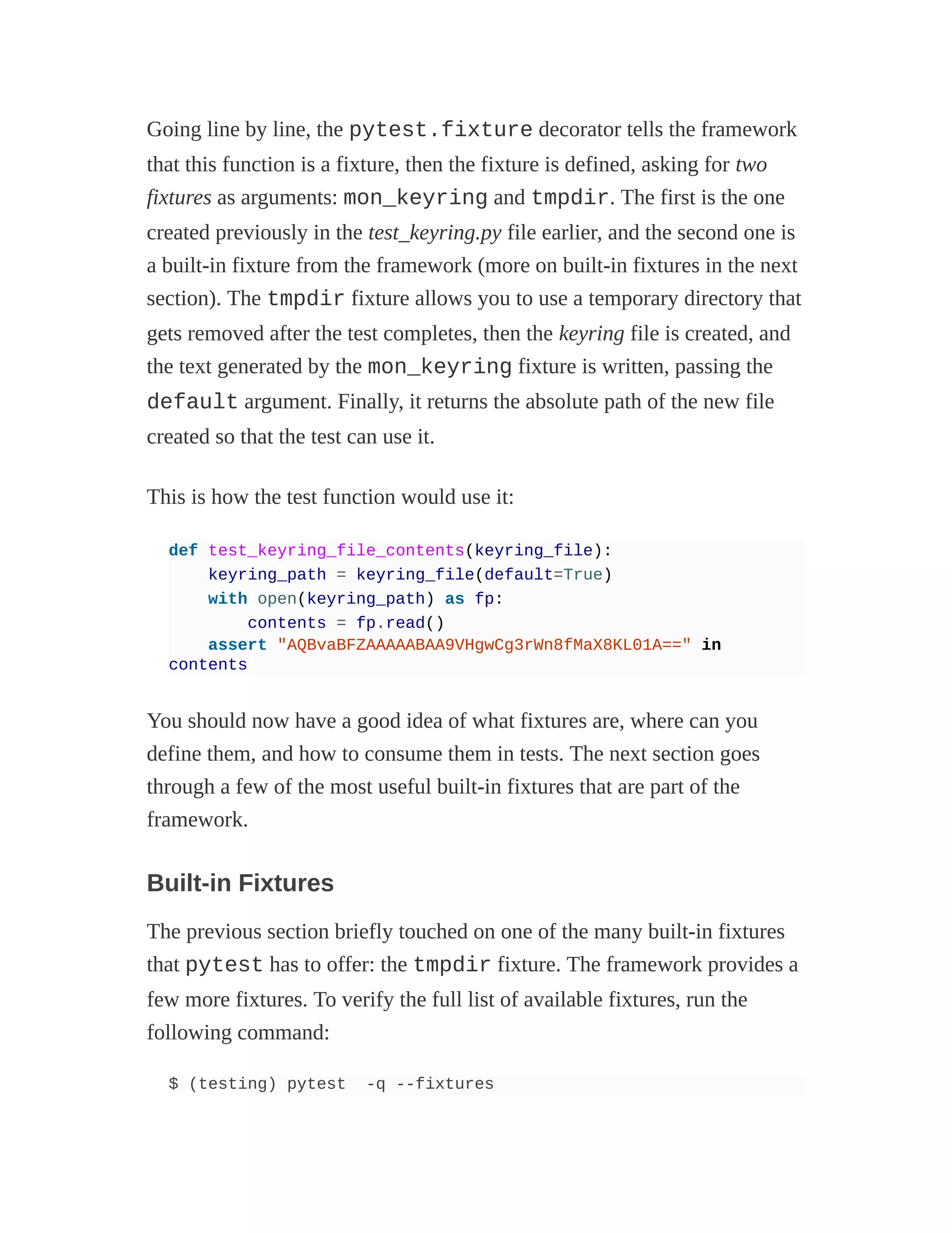Going line by line, the pytest.fixture decorator tells the framework
that this function is a fixture, then the fixture is defined, asking for two
fixtures as arguments: mon_keyring and tmpdir. The first is the one
created previously in the test_keyring.py file earlier, and the second one is
a built-in fixture from the framework (more on built-in fixtures in the next
section). The tmpdir fixture allows you to use a temporary directory that
gets removed after the test completes, then the keyring file is created, and
the text generated by the mon_keyring fixture is written, passing the
default argument. Finally, it returns the absolute path of the new file
created so that the test can use it.
This is how the test function would use it:
def test_keyring_file_contents(keyring_file):
keyring_path = keyring_file(default=True)
with open(keyring_path) as fp:
contents = fp.read()
assert "AQBvaBFZAAAAABAA9VHgwCg3rWn8fMaX8KL01A==" in
contents
You should now have a good idea of what fixtures are, where can you
define them, and how to consume them in tests. The next section goes
through a few of the most useful built-in fixtures that are part of the
framework.
Built-in Fixtures
The previous section briefly touched on one of the many built-in fixtures
that pytest has to offer: the tmpdir fixture. The framework provides a
few more fixtures. To verify the full list of available fixtures, run the
following command:
$ (testing) pytest -q --fixtures
 