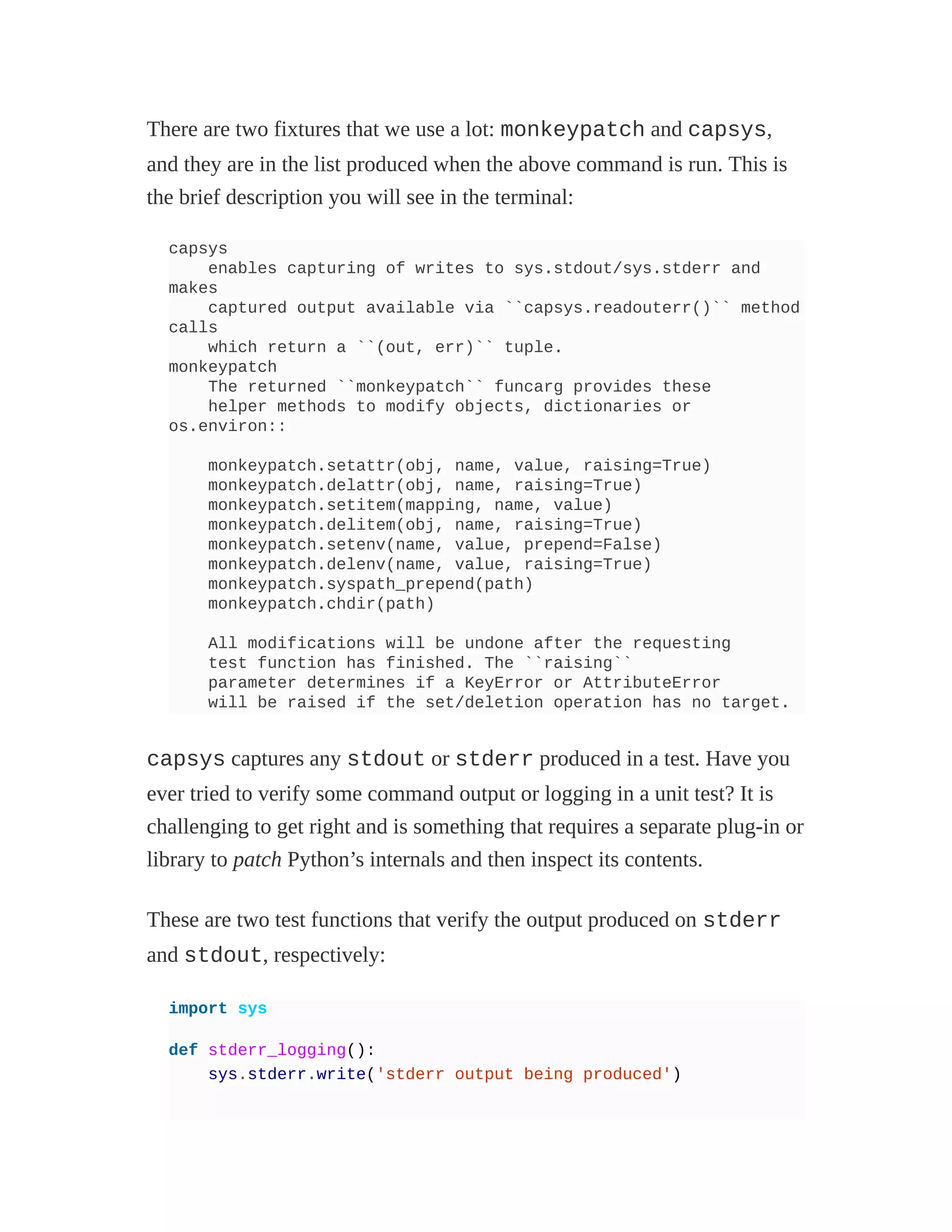 There are two fixtures that we use a lot: monkeypatch and capsys,
and they are in the list produced when the above command is run. This is
the brief description you will see in the terminal:
capsys
enables capturing of writes to sys.stdout/sys.stderr and
makes
captured output available via ``capsys.readouterr()`` method
calls
which return a ``(out, err)`` tuple.
monkeypatch
The returned ``monkeypatch`` funcarg provides these
helper methods to modify objects, dictionaries or
os.environ::
monkeypatch.setattr(obj, name, value, raising=True)
monkeypatch.delattr(obj, name, raising=True)
monkeypatch.setitem(mapping, name, value)
monkeypatch.delitem(obj, name, raising=True)
monkeypatch.setenv(name, value, prepend=False)
monkeypatch.delenv(name, value, raising=True)
monkeypatch.syspath_prepend(path)
monkeypatch.chdir(path)
All modifications will be undone after the requesting
test function has finished. The ``raising``
parameter determines if a KeyError or AttributeError
will be raised if the set/deletion operation has no target.
capsys captures any stdout or stderr produced in a test. Have you
ever tried to verify some command output or logging in a unit test? It is
challenging to get right and is something that requires a separate plug-in or
library to patch Python’s internals and then inspect its contents.
These are two test functions that verify the output produced on stderr
and stdout, respectively:
import sys
def stderr_logging():
sys.stderr.write('stderr output being produced')
 