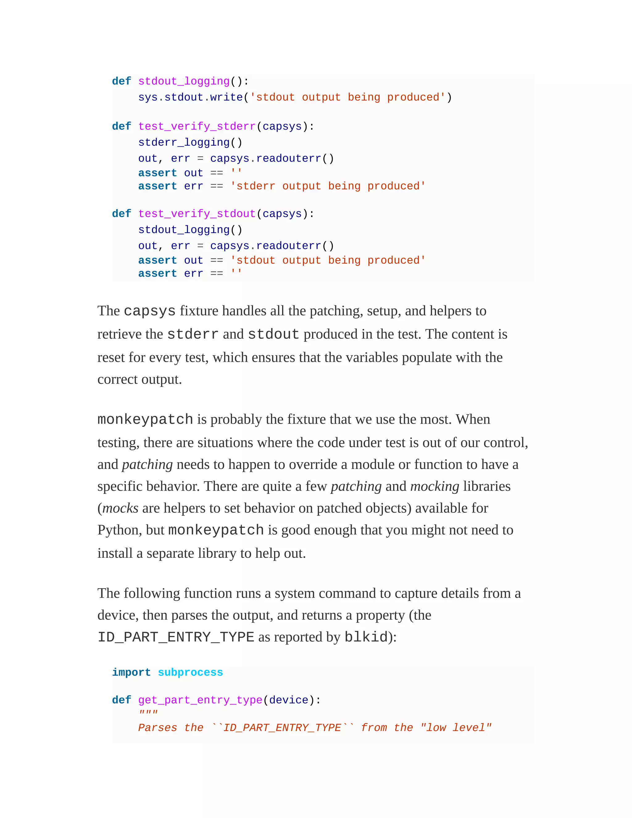 def stdout_logging():
sys.stdout.write('stdout output being produced')
def test_verify_stderr(capsys):
stderr_logging()
out, err = capsys.readouterr()
assert out == ''
assert err == 'stderr output being produced'
def test_verify_stdout(capsys):
stdout_logging()
out, err = capsys.readouterr()
assert out == 'stdout output being produced'
assert err == ''
The capsys fixture handles all the patching, setup, and helpers to
retrieve the stderr and stdout produced in the test. The content is
reset for every test, which ensures that the variables populate with the
correct output.
monkeypatch is probably the fixture that we use the most. When
testing, there are situations where the code under test is out of our control,
and patching needs to happen to override a module or function to have a
specific behavior. There are quite a few patching and mocking libraries
(mocks are helpers to set behavior on patched objects) available for
Python, but monkeypatch is good enough that you might not need to
install a separate library to help out.
The following function runs a system command to capture details from a
device, then parses the output, and returns a property (the
ID_PART_ENTRY_TYPE as reported by blkid):
import subprocess
def get_part_entry_type(device):
"""
Parses the ``ID_PART_ENTRY_TYPE`` from the "low level"
 