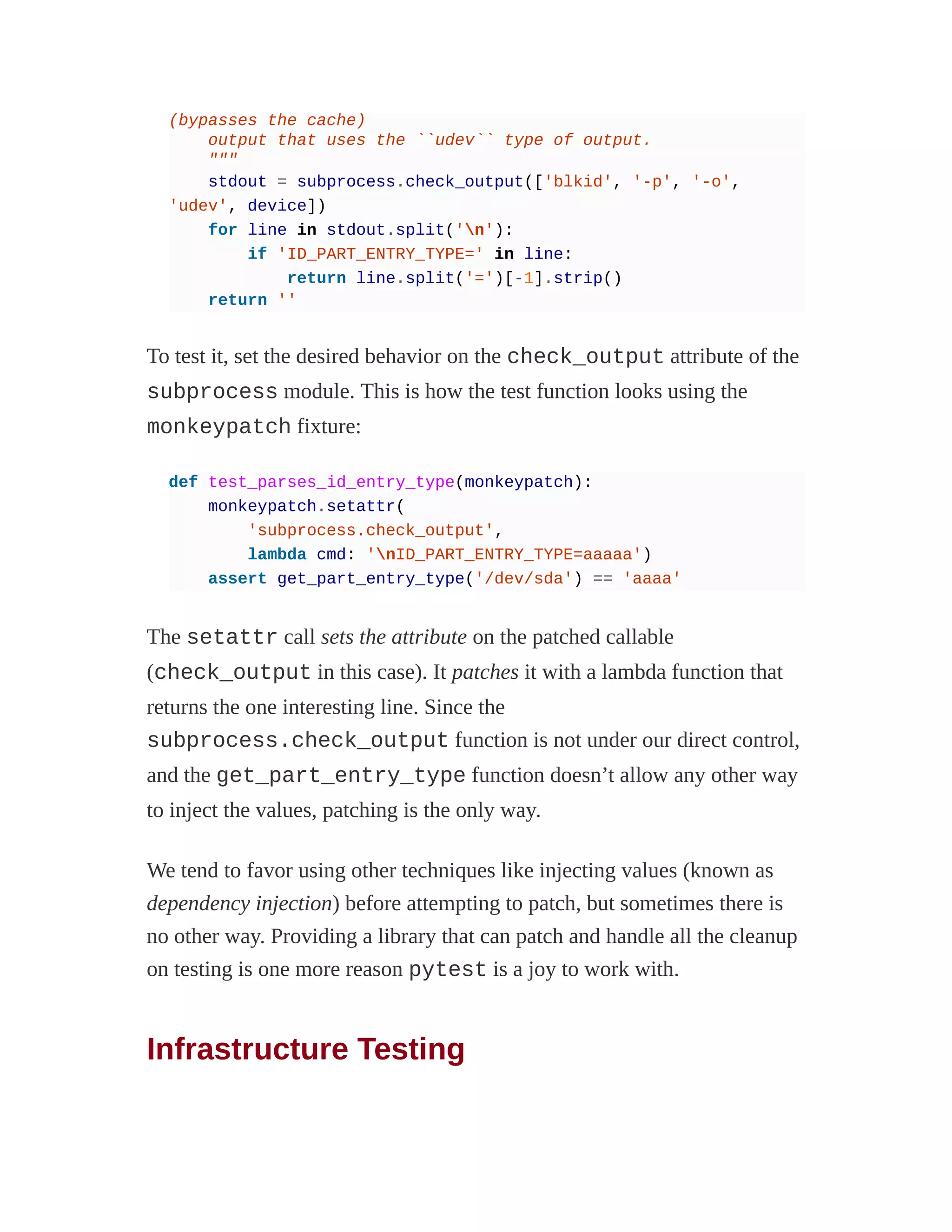 (bypasses the cache)
output that uses the ``udev`` type of output.
"""
stdout = subprocess.check_output(['blkid', '-p', '-o',
'udev', device])
for line in stdout.split('n'):
if 'ID_PART_ENTRY_TYPE=' in line:
return line.split('=')[-1].strip()
return ''
To test it, set the desired behavior on the check_output attribute of the
subprocess module. This is how the test function looks using the
monkeypatch fixture:
def test_parses_id_entry_type(monkeypatch):
monkeypatch.setattr(
'subprocess.check_output',
lambda cmd: 'nID_PART_ENTRY_TYPE=aaaaa')
assert get_part_entry_type('/dev/sda') == 'aaaa'
The setattr call sets the attribute on the patched callable
(check_output in this case). It patches it with a lambda function that
returns the one interesting line. Since the
subprocess.check_output function is not under our direct control,
and the get_part_entry_type function doesn’t allow any other way
to inject the values, patching is the only way.
We tend to favor using other techniques like injecting values (known as
dependency injection) before attempting to patch, but sometimes there is
no other way. Providing a library that can patch and handle all the cleanup
on testing is one more reason pytest is a joy to work with.
Infrastructure Testing
 