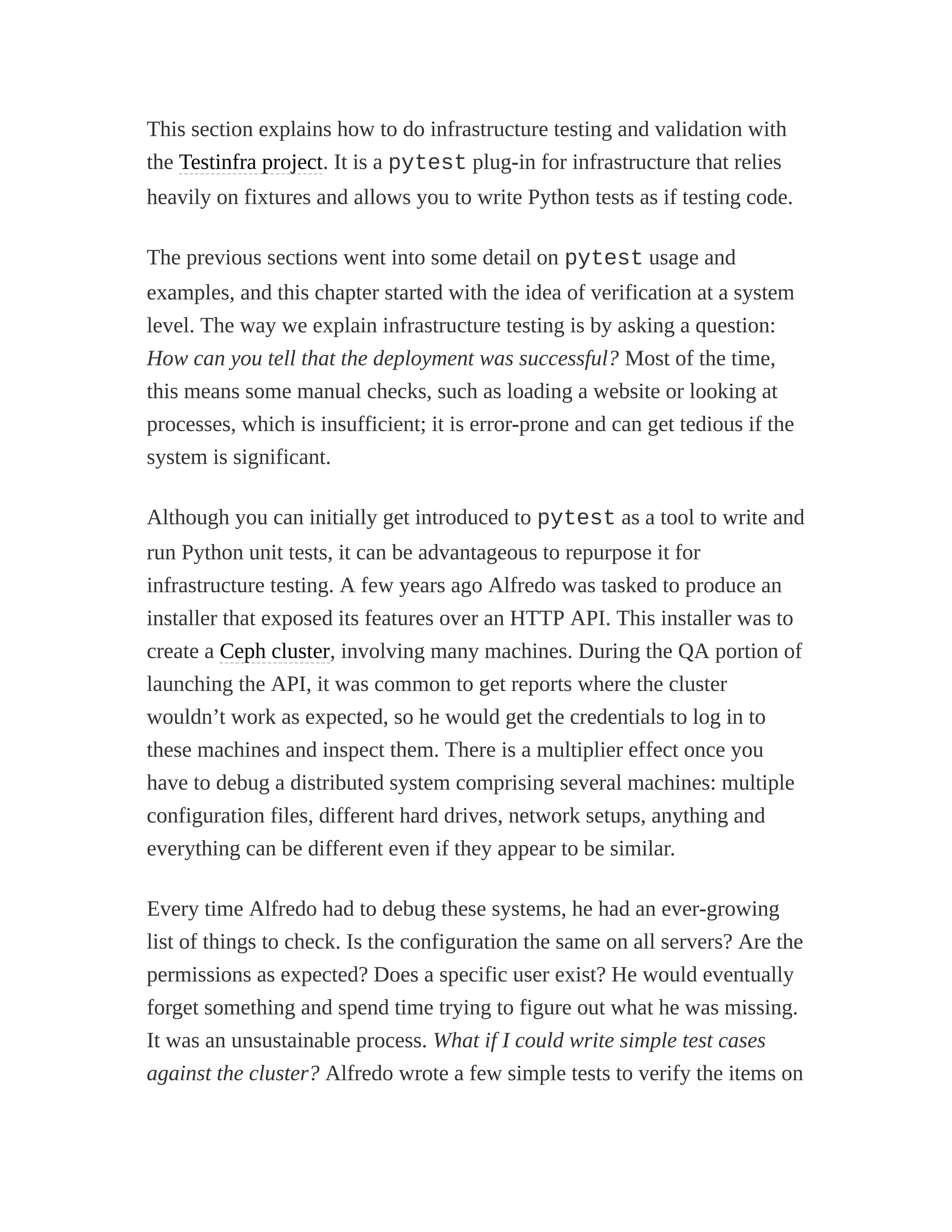 This section explains how to do infrastructure testing and validation with
the Testinfra project. It is a pytest plug-in for infrastructure that relies
heavily on fixtures and allows you to write Python tests as if testing code.
The previous sections went into some detail on pytest usage and
examples, and this chapter started with the idea of verification at a system
level. The way we explain infrastructure testing is by asking a question:
How can you tell that the deployment was successful? Most of the time,
this means some manual checks, such as loading a website or looking at
processes, which is insufficient; it is error-prone and can get tedious if the
system is significant.
Although you can initially get introduced to pytest as a tool to write and
run Python unit tests, it can be advantageous to repurpose it for
infrastructure testing. A few years ago Alfredo was tasked to produce an
installer that exposed its features over an HTTP API. This installer was to
create a Ceph cluster, involving many machines. During the QA portion of
launching the API, it was common to get reports where the cluster
wouldn’t work as expected, so he would get the credentials to log in to
these machines and inspect them. There is a multiplier effect once you
have to debug a distributed system comprising several machines: multiple
configuration files, different hard drives, network setups, anything and
everything can be different even if they appear to be similar.
Every time Alfredo had to debug these systems, he had an ever-growing
list of things to check. Is the configuration the same on all servers? Are the
permissions as expected? Does a specific user exist? He would eventually
forget something and spend time trying to figure out what he was missing.
It was an unsustainable process. What if I could write simple test cases
against the cluster? Alfredo wrote a few simple tests to verify the items on
 