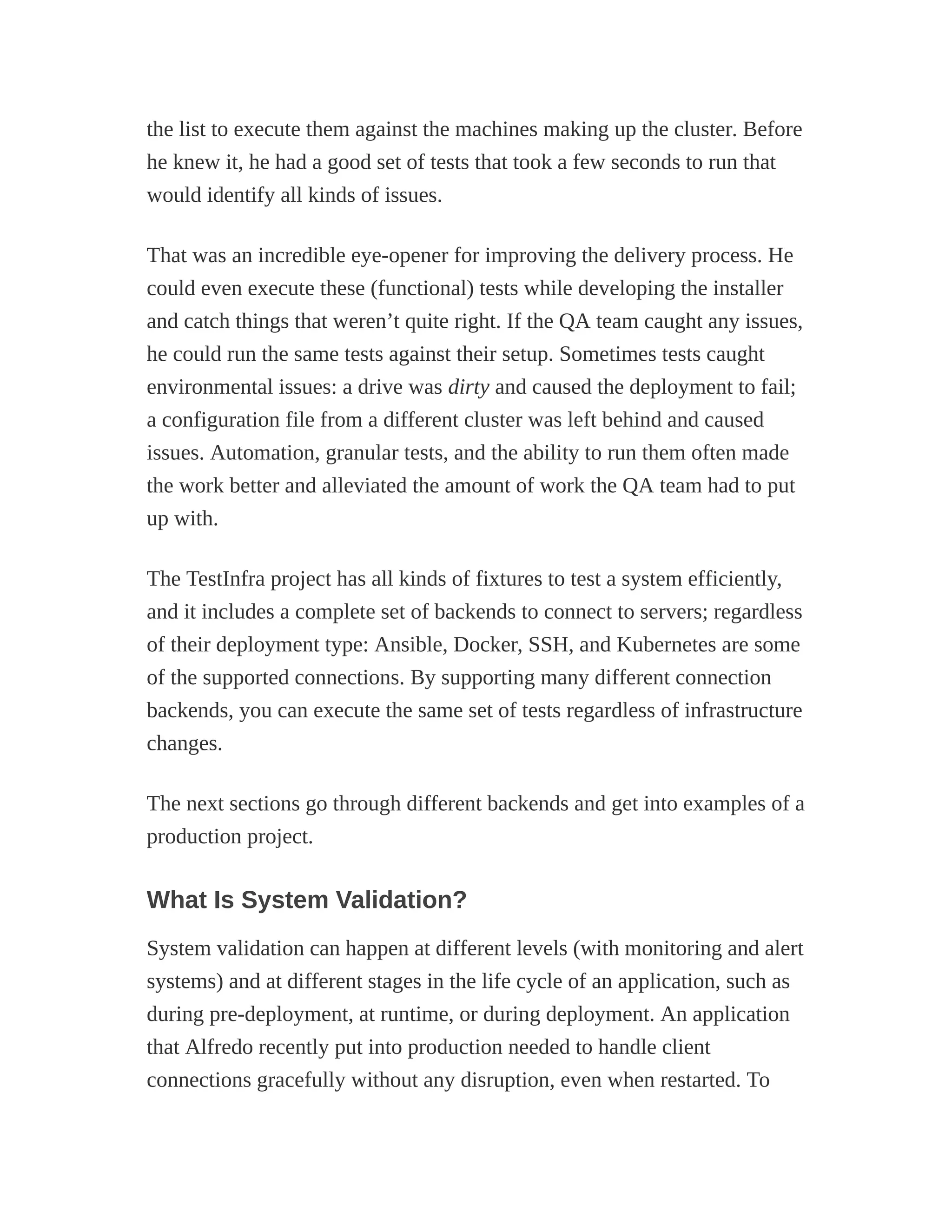 the list to execute them against the machines making up the cluster. Before
he knew it, he had a good set of tests that took a few seconds to run that
would identify all kinds of issues.
That was an incredible eye-opener for improving the delivery process. He
could even execute these (functional) tests while developing the installer
and catch things that weren’t quite right. If the QA team caught any issues,
he could run the same tests against their setup. Sometimes tests caught
environmental issues: a drive was dirty and caused the deployment to fail;
a configuration file from a different cluster was left behind and caused
issues. Automation, granular tests, and the ability to run them often made
the work better and alleviated the amount of work the QA team had to put
up with.
The TestInfra project has all kinds of fixtures to test a system efficiently,
and it includes a complete set of backends to connect to servers; regardless
of their deployment type: Ansible, Docker, SSH, and Kubernetes are some
of the supported connections. By supporting many different connection
backends, you can execute the same set of tests regardless of infrastructure
changes.
The next sections go through different backends and get into examples of a
production project.
What Is System Validation?
System validation can happen at different levels (with monitoring and alert
systems) and at different stages in the life cycle of an application, such as
during pre-deployment, at runtime, or during deployment. An application
that Alfredo recently put into production needed to handle client
connections gracefully without any disruption, even when restarted. To
 