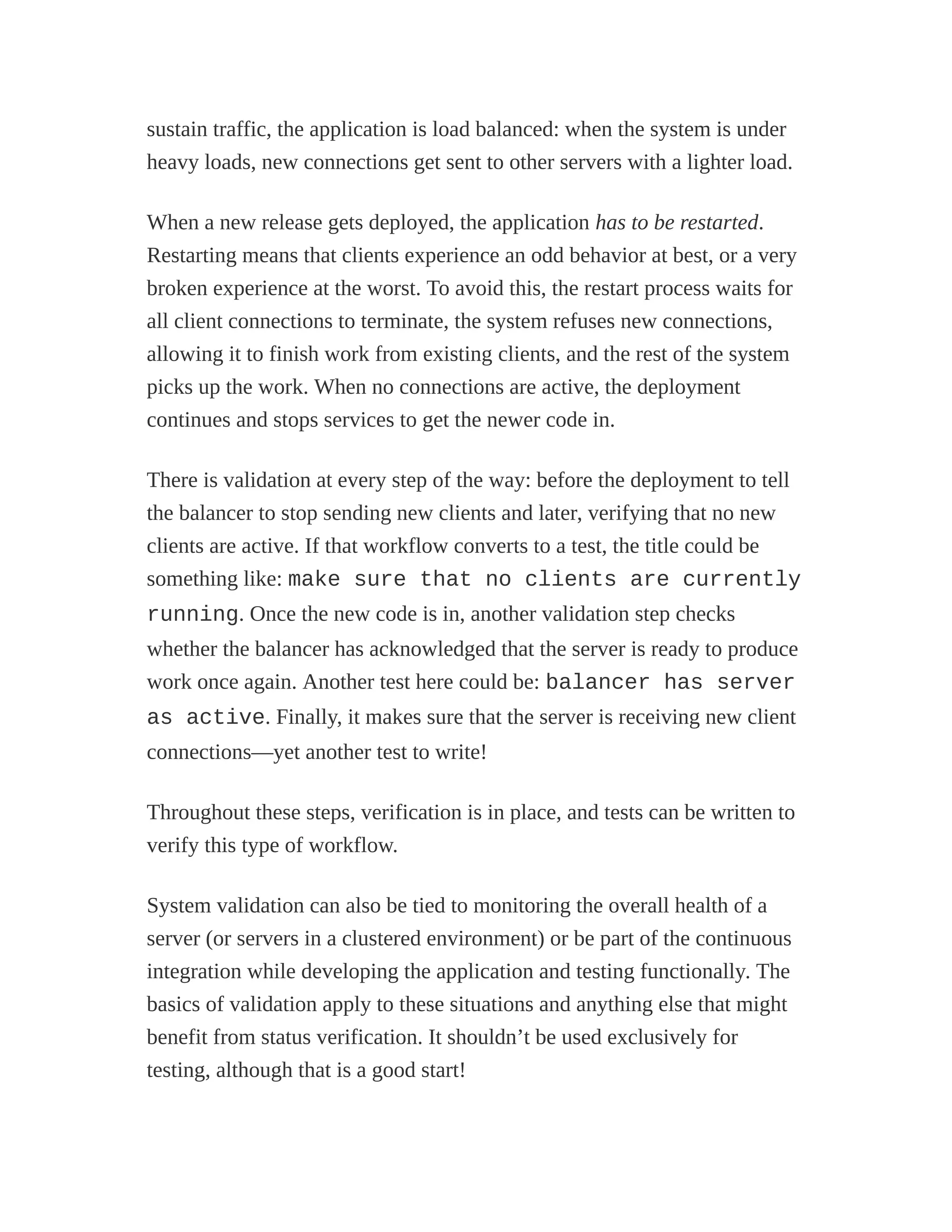 sustain traffic, the application is load balanced: when the system is under
heavy loads, new connections get sent to other servers with a lighter load.
When a new release gets deployed, the application has to be restarted.
Restarting means that clients experience an odd behavior at best, or a very
broken experience at the worst. To avoid this, the restart process waits for
all client connections to terminate, the system refuses new connections,
allowing it to finish work from existing clients, and the rest of the system
picks up the work. When no connections are active, the deployment
continues and stops services to get the newer code in.
There is validation at every step of the way: before the deployment to tell
the balancer to stop sending new clients and later, verifying that no new
clients are active. If that workflow converts to a test, the title could be
something like: make sure that no clients are currently
running. Once the new code is in, another validation step checks
whether the balancer has acknowledged that the server is ready to produce
work once again. Another test here could be: balancer has server
as active. Finally, it makes sure that the server is receiving new client
connections—yet another test to write!
Throughout these steps, verification is in place, and tests can be written to
verify this type of workflow.
System validation can also be tied to monitoring the overall health of a
server (or servers in a clustered environment) or be part of the continuous
integration while developing the application and testing functionally. The
basics of validation apply to these situations and anything else that might
benefit from status verification. It shouldn’t be used exclusively for
testing, although that is a good start!
 