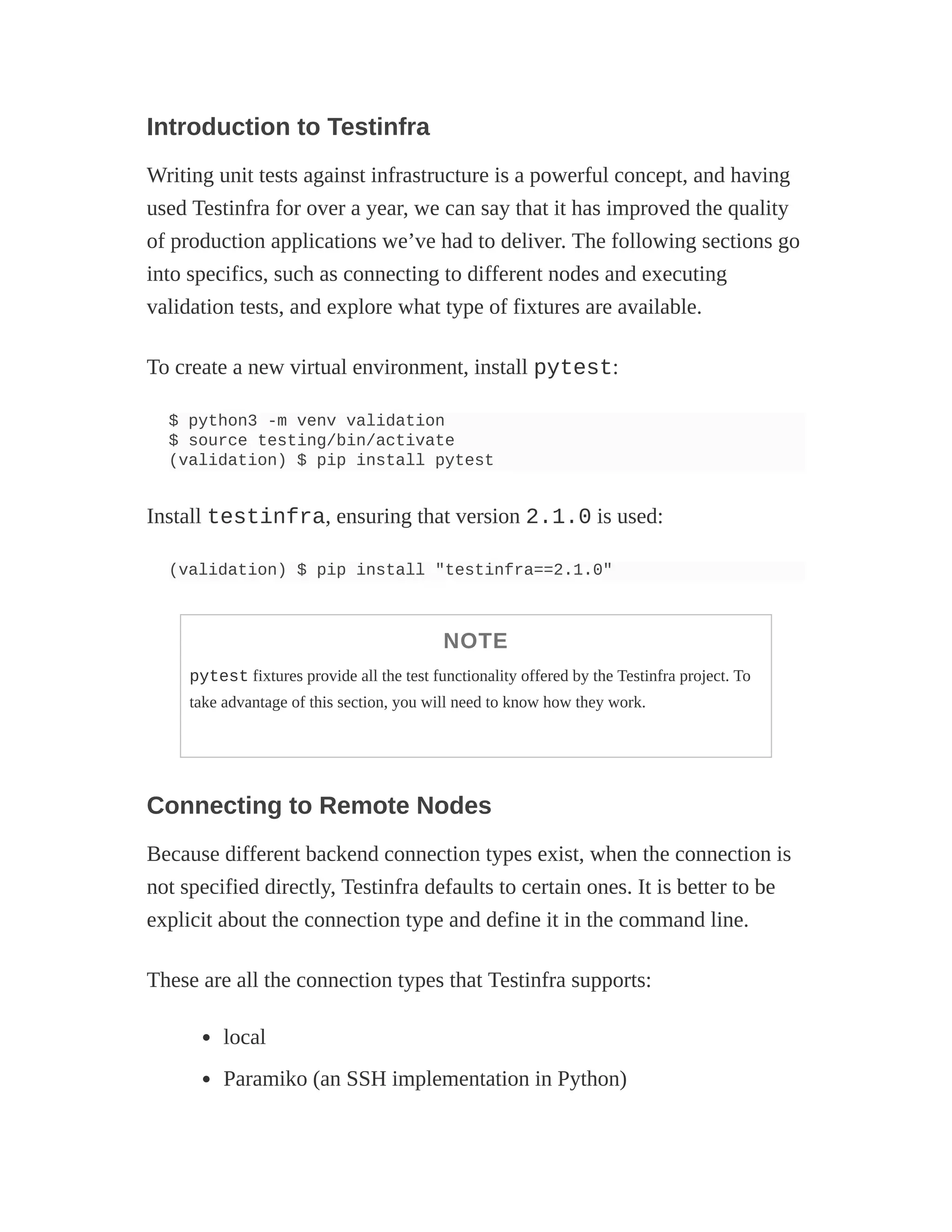 Introduction to Testinfra
Writing unit tests against infrastructure is a powerful concept, and having
used Testinfra for over a year, we can say that it has improved the quality
of production applications we’ve had to deliver. The following sections go
into specifics, such as connecting to different nodes and executing
validation tests, and explore what type of fixtures are available.
To create a new virtual environment, install pytest:
$ python3 -m venv validation
$ source testing/bin/activate
(validation) $ pip install pytest
Install testinfra, ensuring that version 2.1.0 is used:
(validation) $ pip install "testinfra==2.1.0"
NOTE
pytest fixtures provide all the test functionality offered by the Testinfra project. To
take advantage of this section, you will need to know how they work.
Connecting to Remote Nodes
Because different backend connection types exist, when the connection is
not specified directly, Testinfra defaults to certain ones. It is better to be
explicit about the connection type and define it in the command line.
These are all the connection types that Testinfra supports:
local
Paramiko (an SSH implementation in Python)
 