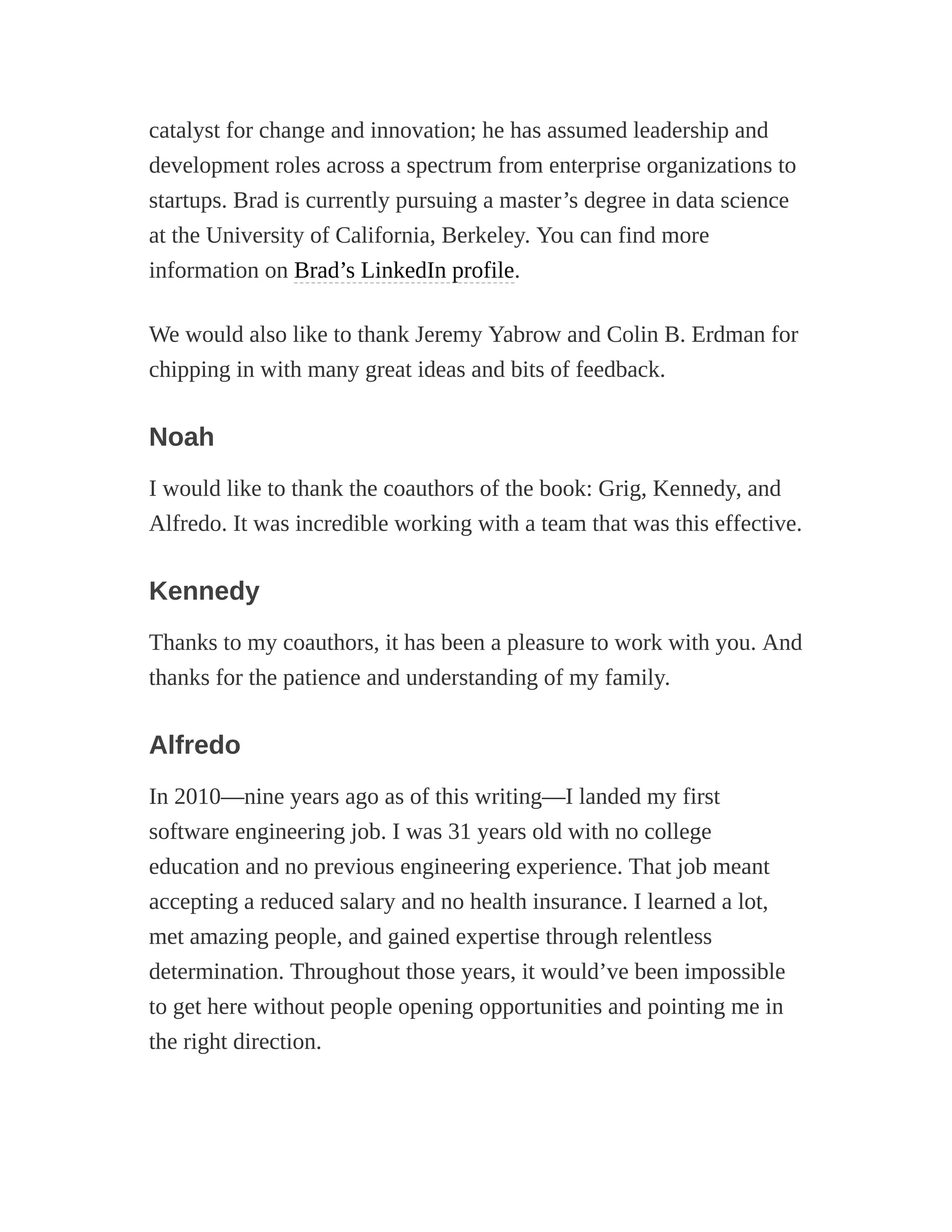 catalyst for change and innovation; he has assumed leadership and
development roles across a spectrum from enterprise organizations to
startups. Brad is currently pursuing a master’s degree in data science
at the University of California, Berkeley. You can find more
information on Brad’s LinkedIn profile.
We would also like to thank Jeremy Yabrow and Colin B. Erdman for
chipping in with many great ideas and bits of feedback.
Noah
I would like to thank the coauthors of the book: Grig, Kennedy, and
Alfredo. It was incredible working with a team that was this effective.
Kennedy
Thanks to my coauthors, it has been a pleasure to work with you. And
thanks for the patience and understanding of my family.
Alfredo
In 2010—nine years ago as of this writing—I landed my first
software engineering job. I was 31 years old with no college
education and no previous engineering experience. That job meant
accepting a reduced salary and no health insurance. I learned a lot,
met amazing people, and gained expertise through relentless
determination. Throughout those years, it would’ve been impossible
to get here without people opening opportunities and pointing me in
the right direction.
 