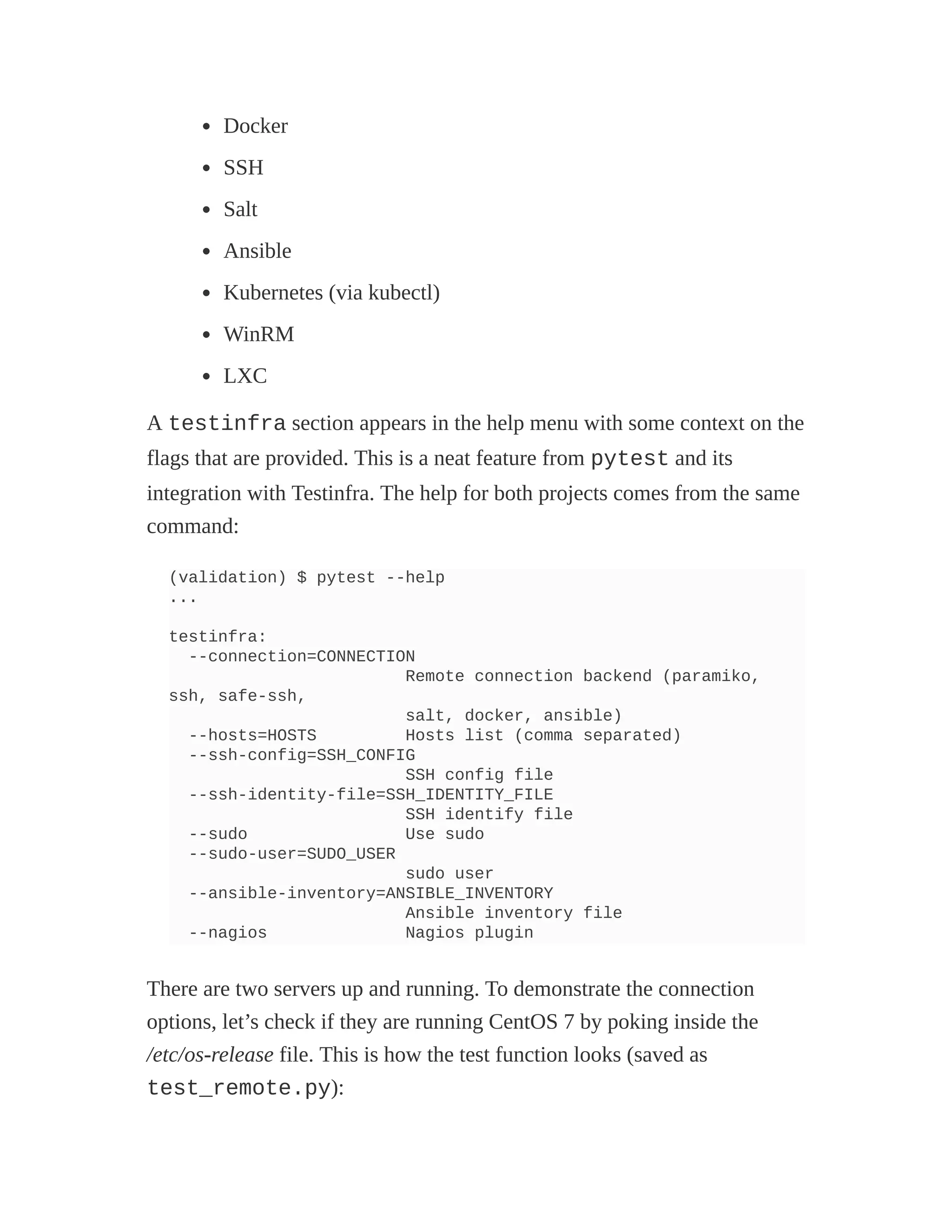 Docker
SSH
Salt
Ansible
Kubernetes (via kubectl)
WinRM
LXC
A testinfra section appears in the help menu with some context on the
flags that are provided. This is a neat feature from pytest and its
integration with Testinfra. The help for both projects comes from the same
command:
(validation) $ pytest --help
...
testinfra:
--connection=CONNECTION
Remote connection backend (paramiko,
ssh, safe-ssh,
salt, docker, ansible)
--hosts=HOSTS Hosts list (comma separated)
--ssh-config=SSH_CONFIG
SSH config file
--ssh-identity-file=SSH_IDENTITY_FILE
SSH identify file
--sudo Use sudo
--sudo-user=SUDO_USER
sudo user
--ansible-inventory=ANSIBLE_INVENTORY
Ansible inventory file
--nagios Nagios plugin
There are two servers up and running. To demonstrate the connection
options, let’s check if they are running CentOS 7 by poking inside the
/etc/os-release file. This is how the test function looks (saved as
test_remote.py):
 