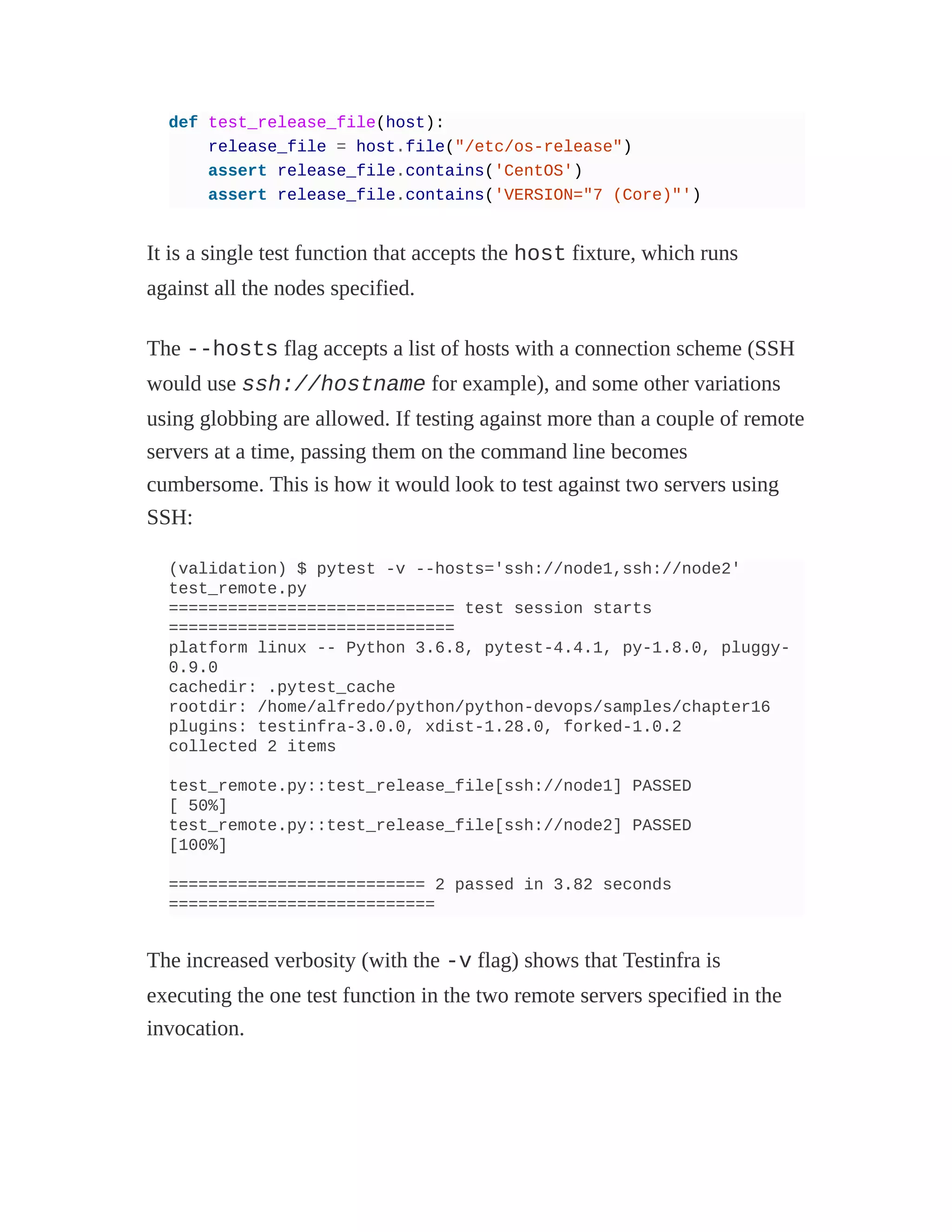 def test_release_file(host):
release_file = host.file("/etc/os-release")
assert release_file.contains('CentOS')
assert release_file.contains('VERSION="7 (Core)"')
It is a single test function that accepts the host fixture, which runs
against all the nodes specified.
The --hosts flag accepts a list of hosts with a connection scheme (SSH
would use ssh://hostname for example), and some other variations
using globbing are allowed. If testing against more than a couple of remote
servers at a time, passing them on the command line becomes
cumbersome. This is how it would look to test against two servers using
SSH:
(validation) $ pytest -v --hosts='ssh://node1,ssh://node2'
test_remote.py
============================= test session starts
=============================
platform linux -- Python 3.6.8, pytest-4.4.1, py-1.8.0, pluggy-
0.9.0
cachedir: .pytest_cache
rootdir: /home/alfredo/python/python-devops/samples/chapter16
plugins: testinfra-3.0.0, xdist-1.28.0, forked-1.0.2
collected 2 items
test_remote.py::test_release_file[ssh://node1] PASSED
[ 50%]
test_remote.py::test_release_file[ssh://node2] PASSED
[100%]
========================== 2 passed in 3.82 seconds
===========================
The increased verbosity (with the -v flag) shows that Testinfra is
executing the one test function in the two remote servers specified in the
invocation.
 