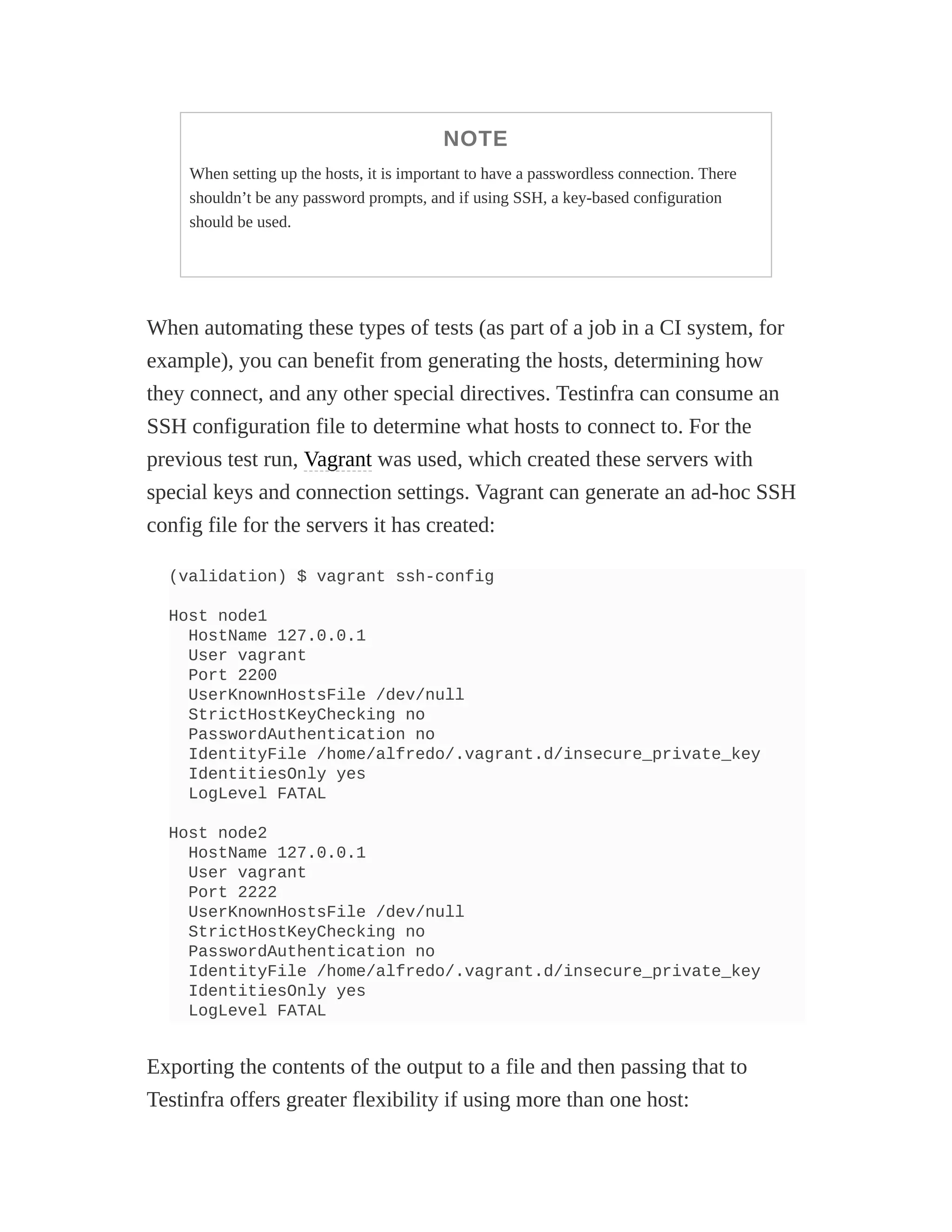 NOTE
When setting up the hosts, it is important to have a passwordless connection. There
shouldn’t be any password prompts, and if using SSH, a key-based configuration
should be used.
When automating these types of tests (as part of a job in a CI system, for
example), you can benefit from generating the hosts, determining how
they connect, and any other special directives. Testinfra can consume an
SSH configuration file to determine what hosts to connect to. For the
previous test run, Vagrant was used, which created these servers with
special keys and connection settings. Vagrant can generate an ad-hoc SSH
config file for the servers it has created:
(validation) $ vagrant ssh-config
Host node1
HostName 127.0.0.1
User vagrant
Port 2200
UserKnownHostsFile /dev/null
StrictHostKeyChecking no
PasswordAuthentication no
IdentityFile /home/alfredo/.vagrant.d/insecure_private_key
IdentitiesOnly yes
LogLevel FATAL
Host node2
HostName 127.0.0.1
User vagrant
Port 2222
UserKnownHostsFile /dev/null
StrictHostKeyChecking no
PasswordAuthentication no
IdentityFile /home/alfredo/.vagrant.d/insecure_private_key
IdentitiesOnly yes
LogLevel FATAL
Exporting the contents of the output to a file and then passing that to
Testinfra offers greater flexibility if using more than one host:
 