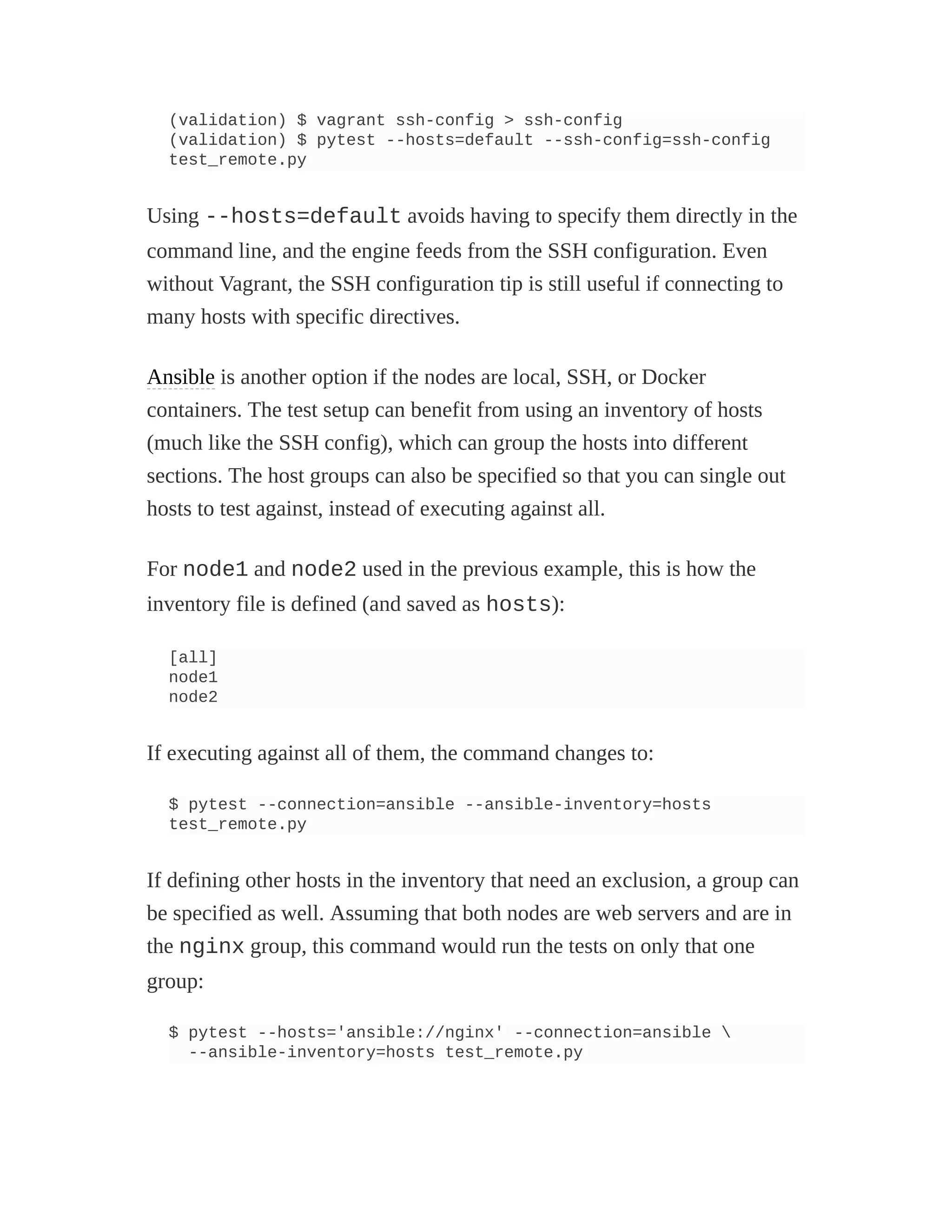 (validation) $ vagrant ssh-config > ssh-config
(validation) $ pytest --hosts=default --ssh-config=ssh-config
test_remote.py
Using --hosts=default avoids having to specify them directly in the
command line, and the engine feeds from the SSH configuration. Even
without Vagrant, the SSH configuration tip is still useful if connecting to
many hosts with specific directives.
Ansible is another option if the nodes are local, SSH, or Docker
containers. The test setup can benefit from using an inventory of hosts
(much like the SSH config), which can group the hosts into different
sections. The host groups can also be specified so that you can single out
hosts to test against, instead of executing against all.
For node1 and node2 used in the previous example, this is how the
inventory file is defined (and saved as hosts):
[all]
node1
node2
If executing against all of them, the command changes to:
$ pytest --connection=ansible --ansible-inventory=hosts
test_remote.py
If defining other hosts in the inventory that need an exclusion, a group can
be specified as well. Assuming that both nodes are web servers and are in
the nginx group, this command would run the tests on only that one
group:
$ pytest --hosts='ansible://nginx' --connection=ansible 
--ansible-inventory=hosts test_remote.py
 