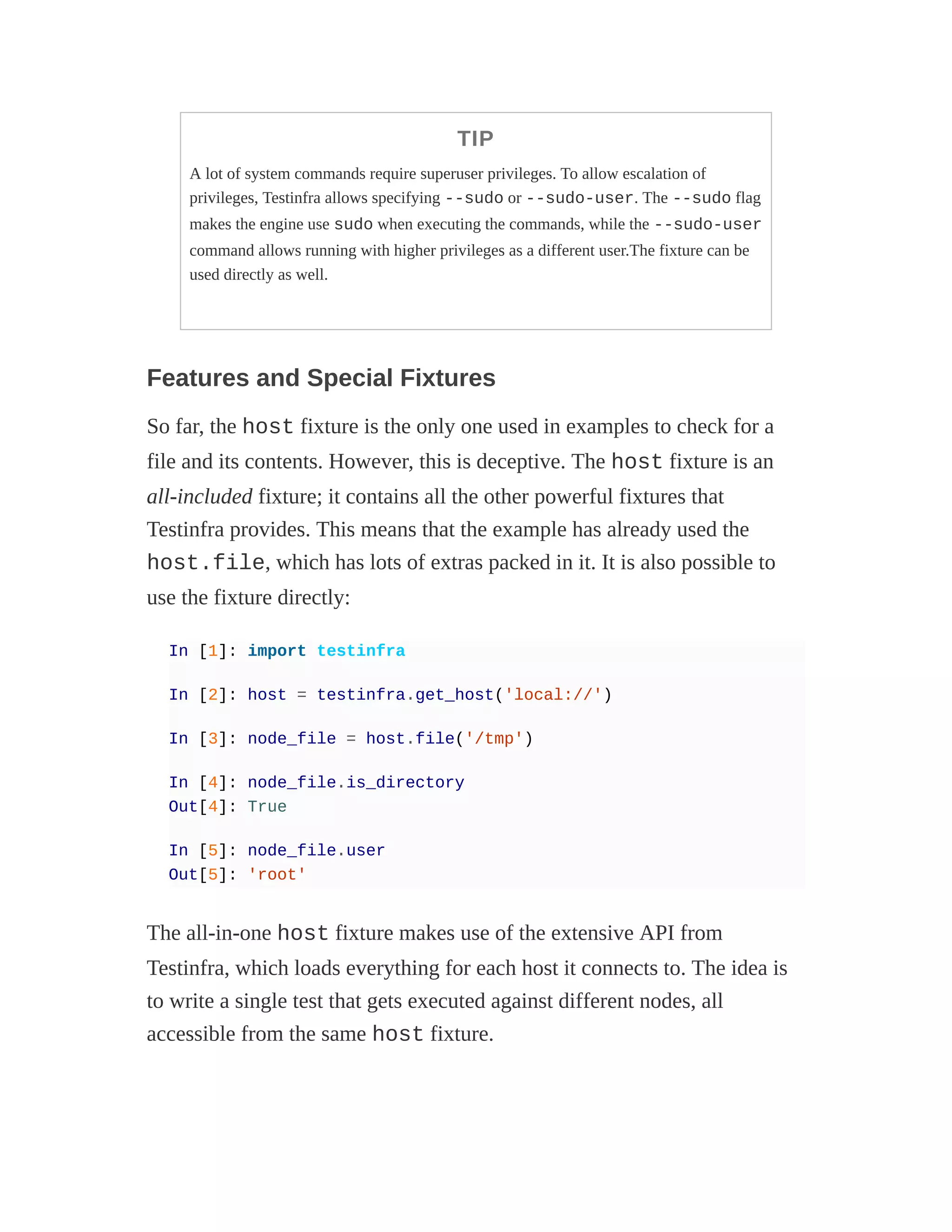 TIP
A lot of system commands require superuser privileges. To allow escalation of
privileges, Testinfra allows specifying --sudo or --sudo-user. The --sudo flag
makes the engine use sudo when executing the commands, while the --sudo-user
command allows running with higher privileges as a different user.The fixture can be
used directly as well.
Features and Special Fixtures
So far, the host fixture is the only one used in examples to check for a
file and its contents. However, this is deceptive. The host fixture is an
all-included fixture; it contains all the other powerful fixtures that
Testinfra provides. This means that the example has already used the
host.file, which has lots of extras packed in it. It is also possible to
use the fixture directly:
In [1]: import testinfra
In [2]: host = testinfra.get_host('local://')
In [3]: node_file = host.file('/tmp')
In [4]: node_file.is_directory
Out[4]: True
In [5]: node_file.user
Out[5]: 'root'
The all-in-one host fixture makes use of the extensive API from
Testinfra, which loads everything for each host it connects to. The idea is
to write a single test that gets executed against different nodes, all
accessible from the same host fixture.
 
