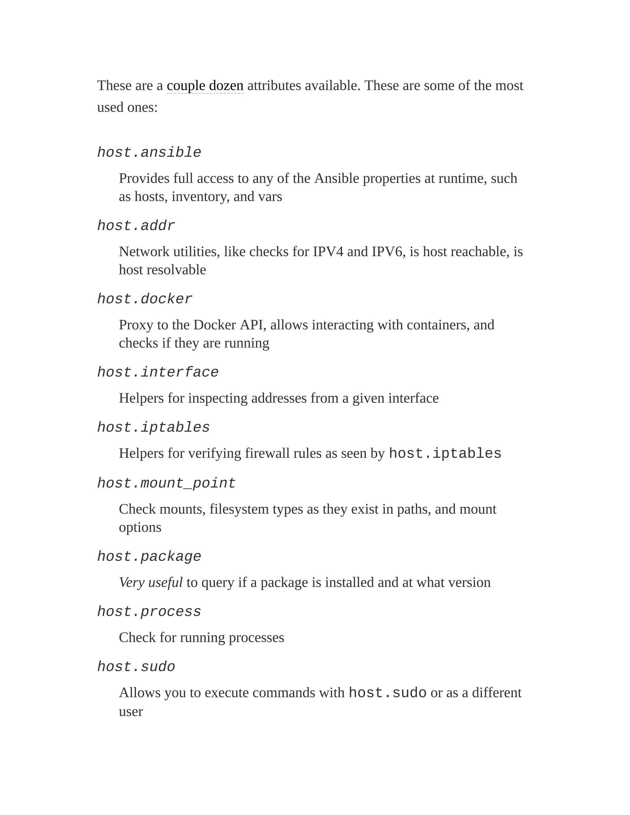 These are a couple dozen attributes available. These are some of the most
used ones:
host.ansible
Provides full access to any of the Ansible properties at runtime, such
as hosts, inventory, and vars
host.addr
Network utilities, like checks for IPV4 and IPV6, is host reachable, is
host resolvable
host.docker
Proxy to the Docker API, allows interacting with containers, and
checks if they are running
host.interface
Helpers for inspecting addresses from a given interface
host.iptables
Helpers for verifying firewall rules as seen by host.iptables
host.mount_point
Check mounts, filesystem types as they exist in paths, and mount
options
host.package
Very useful to query if a package is installed and at what version
host.process
Check for running processes
host.sudo
Allows you to execute commands with host.sudo or as a different
user
 