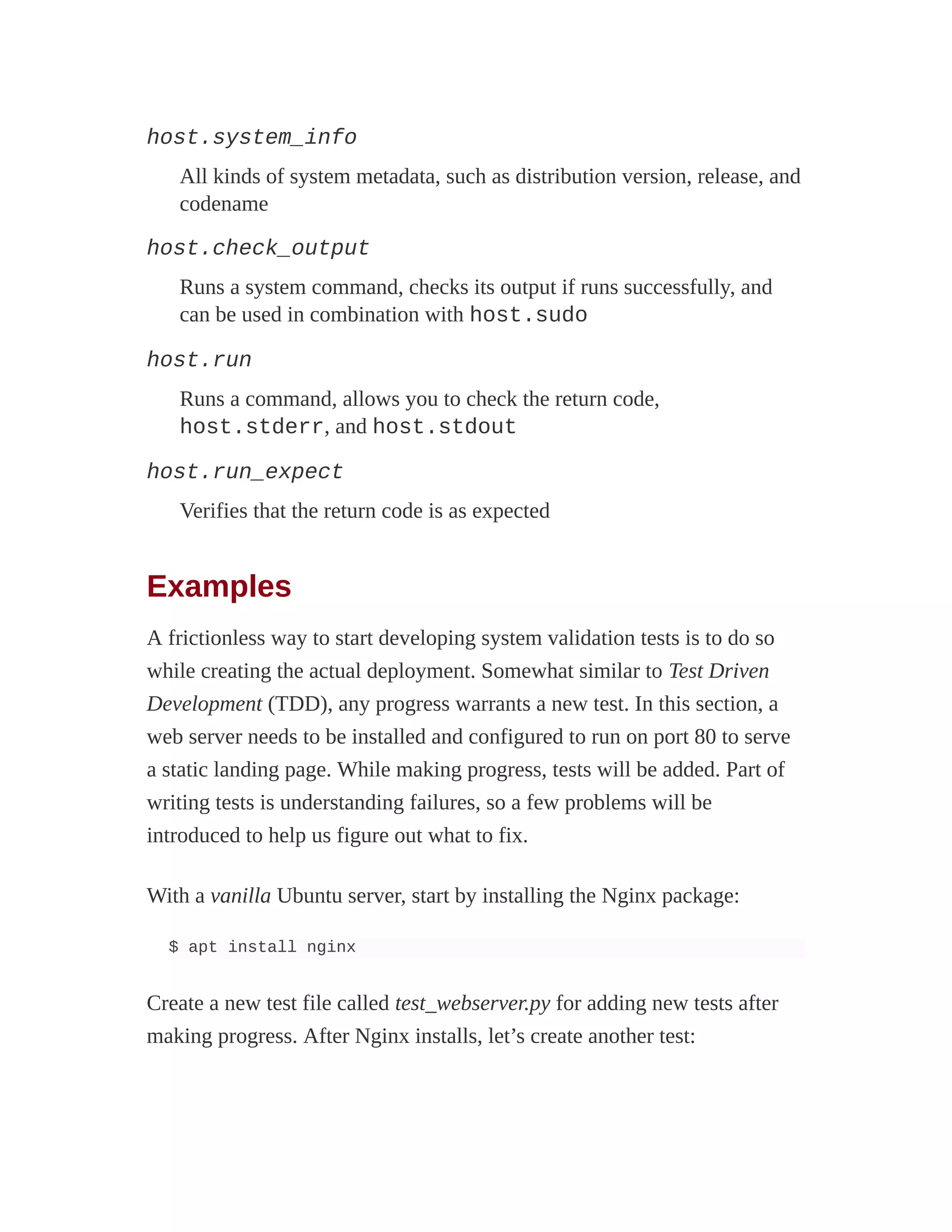 host.system_info
All kinds of system metadata, such as distribution version, release, and
codename
host.check_output
Runs a system command, checks its output if runs successfully, and
can be used in combination with host.sudo
host.run
Runs a command, allows you to check the return code,
host.stderr, and host.stdout
host.run_expect
Verifies that the return code is as expected
Examples
A frictionless way to start developing system validation tests is to do so
while creating the actual deployment. Somewhat similar to Test Driven
Development (TDD), any progress warrants a new test. In this section, a
web server needs to be installed and configured to run on port 80 to serve
a static landing page. While making progress, tests will be added. Part of
writing tests is understanding failures, so a few problems will be
introduced to help us figure out what to fix.
With a vanilla Ubuntu server, start by installing the Nginx package:
$ apt install nginx
Create a new test file called test_webserver.py for adding new tests after
making progress. After Nginx installs, let’s create another test:
 