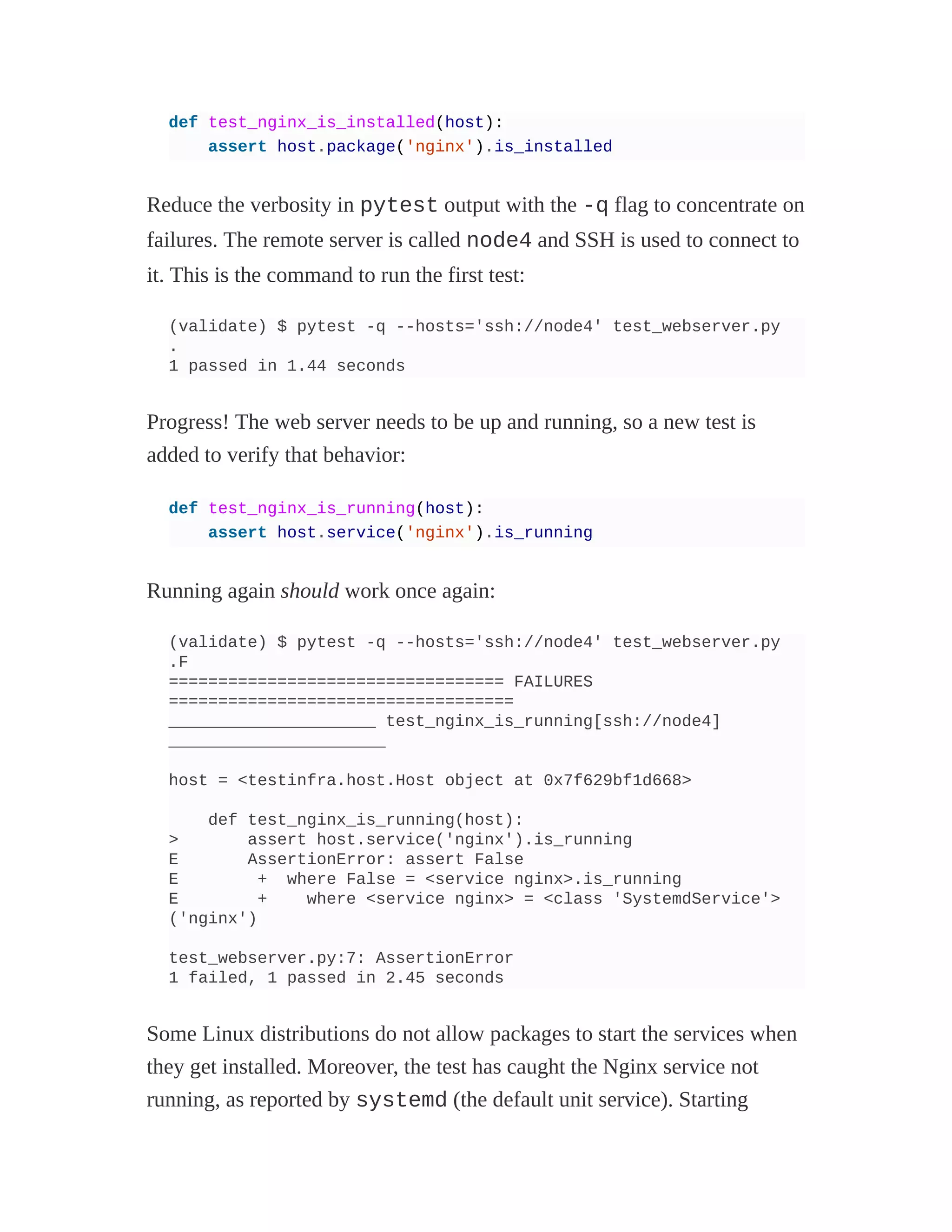 def test_nginx_is_installed(host):
assert host.package('nginx').is_installed
Reduce the verbosity in pytest output with the -q flag to concentrate on
failures. The remote server is called node4 and SSH is used to connect to
it. This is the command to run the first test:
(validate) $ pytest -q --hosts='ssh://node4' test_webserver.py
.
1 passed in 1.44 seconds
Progress! The web server needs to be up and running, so a new test is
added to verify that behavior:
def test_nginx_is_running(host):
assert host.service('nginx').is_running
Running again should work once again:
(validate) $ pytest -q --hosts='ssh://node4' test_webserver.py
.F
================================== FAILURES
===================================
_____________________ test_nginx_is_running[ssh://node4]
______________________
host = <testinfra.host.Host object at 0x7f629bf1d668>
def test_nginx_is_running(host):
> assert host.service('nginx').is_running
E AssertionError: assert False
E + where False = <service nginx>.is_running
E + where <service nginx> = <class 'SystemdService'>
('nginx')
test_webserver.py:7: AssertionError
1 failed, 1 passed in 2.45 seconds
Some Linux distributions do not allow packages to start the services when
they get installed. Moreover, the test has caught the Nginx service not
running, as reported by systemd (the default unit service). Starting
 