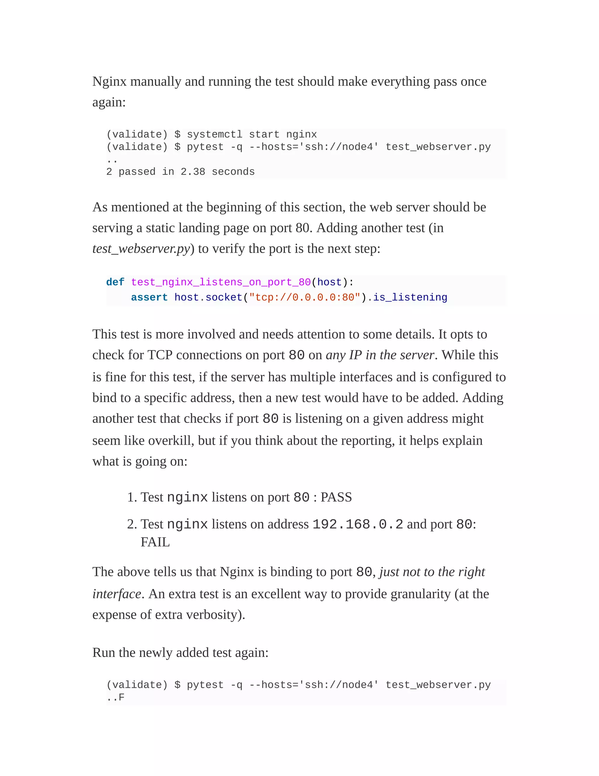 Nginx manually and running the test should make everything pass once
again:
(validate) $ systemctl start nginx
(validate) $ pytest -q --hosts='ssh://node4' test_webserver.py
..
2 passed in 2.38 seconds
As mentioned at the beginning of this section, the web server should be
serving a static landing page on port 80. Adding another test (in
test_webserver.py) to verify the port is the next step:
def test_nginx_listens_on_port_80(host):
assert host.socket("tcp://0.0.0.0:80").is_listening
This test is more involved and needs attention to some details. It opts to
check for TCP connections on port 80 on any IP in the server. While this
is fine for this test, if the server has multiple interfaces and is configured to
bind to a specific address, then a new test would have to be added. Adding
another test that checks if port 80 is listening on a given address might
seem like overkill, but if you think about the reporting, it helps explain
what is going on:
1. Test nginx listens on port 80 : PASS
2. Test nginx listens on address 192.168.0.2 and port 80:
FAIL
The above tells us that Nginx is binding to port 80, just not to the right
interface. An extra test is an excellent way to provide granularity (at the
expense of extra verbosity).
Run the newly added test again:
(validate) $ pytest -q --hosts='ssh://node4' test_webserver.py
..F
 