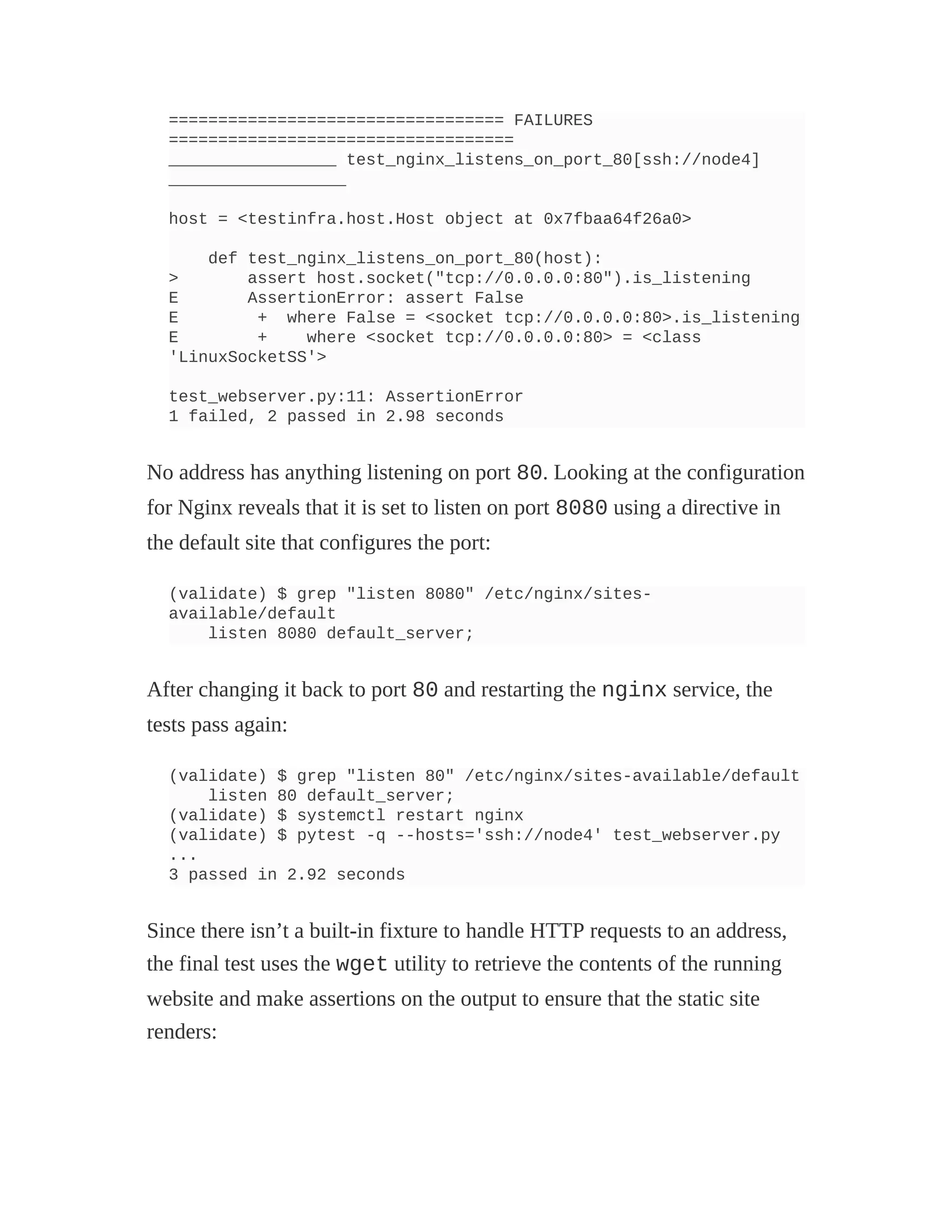 ================================== FAILURES
===================================
_________________ test_nginx_listens_on_port_80[ssh://node4]
__________________
host = <testinfra.host.Host object at 0x7fbaa64f26a0>
def test_nginx_listens_on_port_80(host):
> assert host.socket("tcp://0.0.0.0:80").is_listening
E AssertionError: assert False
E + where False = <socket tcp://0.0.0.0:80>.is_listening
E + where <socket tcp://0.0.0.0:80> = <class
'LinuxSocketSS'>
test_webserver.py:11: AssertionError
1 failed, 2 passed in 2.98 seconds
No address has anything listening on port 80. Looking at the configuration
for Nginx reveals that it is set to listen on port 8080 using a directive in
the default site that configures the port:
(validate) $ grep "listen 8080" /etc/nginx/sites-
available/default
listen 8080 default_server;
After changing it back to port 80 and restarting the nginx service, the
tests pass again:
(validate) $ grep "listen 80" /etc/nginx/sites-available/default
listen 80 default_server;
(validate) $ systemctl restart nginx
(validate) $ pytest -q --hosts='ssh://node4' test_webserver.py
...
3 passed in 2.92 seconds
Since there isn’t a built-in fixture to handle HTTP requests to an address,
the final test uses the wget utility to retrieve the contents of the running
website and make assertions on the output to ensure that the static site
renders:
 