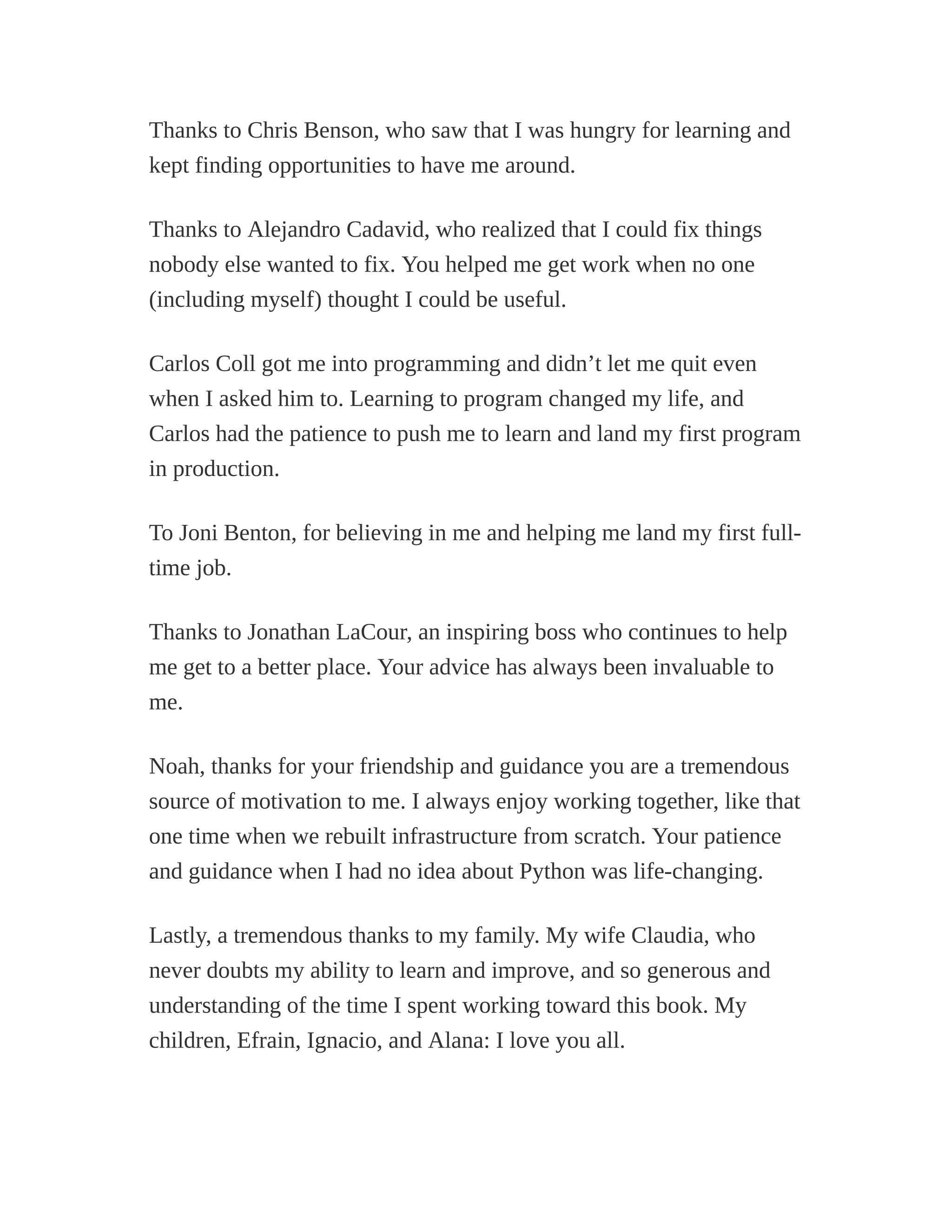 Thanks to Chris Benson, who saw that I was hungry for learning and
kept finding opportunities to have me around.
Thanks to Alejandro Cadavid, who realized that I could fix things
nobody else wanted to fix. You helped me get work when no one
(including myself) thought I could be useful.
Carlos Coll got me into programming and didn’t let me quit even
when I asked him to. Learning to program changed my life, and
Carlos had the patience to push me to learn and land my first program
in production.
To Joni Benton, for believing in me and helping me land my first full-
time job.
Thanks to Jonathan LaCour, an inspiring boss who continues to help
me get to a better place. Your advice has always been invaluable to
me.
Noah, thanks for your friendship and guidance you are a tremendous
source of motivation to me. I always enjoy working together, like that
one time when we rebuilt infrastructure from scratch. Your patience
and guidance when I had no idea about Python was life-changing.
Lastly, a tremendous thanks to my family. My wife Claudia, who
never doubts my ability to learn and improve, and so generous and
understanding of the time I spent working toward this book. My
children, Efrain, Ignacio, and Alana: I love you all.
 