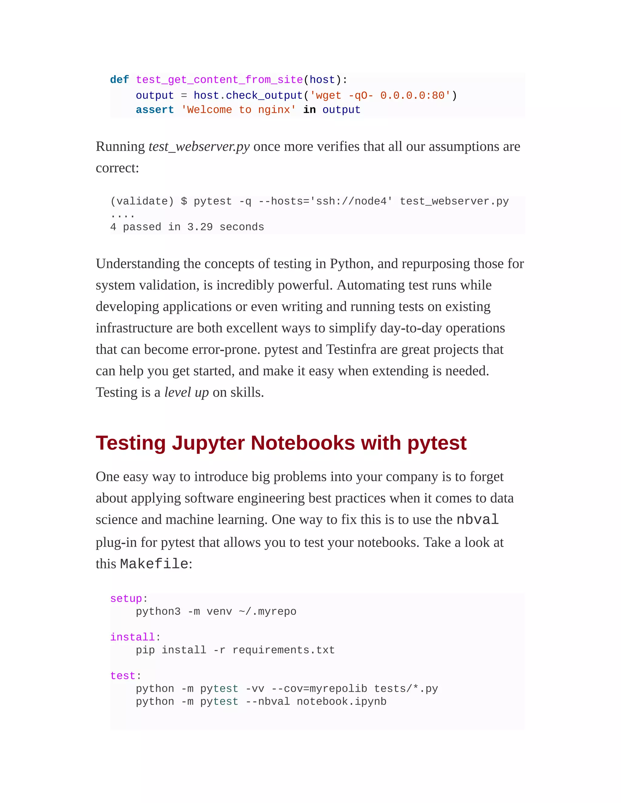 def test_get_content_from_site(host):
output = host.check_output('wget -qO- 0.0.0.0:80')
assert 'Welcome to nginx' in output
Running test_webserver.py once more verifies that all our assumptions are
correct:
(validate) $ pytest -q --hosts='ssh://node4' test_webserver.py
....
4 passed in 3.29 seconds
Understanding the concepts of testing in Python, and repurposing those for
system validation, is incredibly powerful. Automating test runs while
developing applications or even writing and running tests on existing
infrastructure are both excellent ways to simplify day-to-day operations
that can become error-prone. pytest and Testinfra are great projects that
can help you get started, and make it easy when extending is needed.
Testing is a level up on skills.
Testing Jupyter Notebooks with pytest
One easy way to introduce big problems into your company is to forget
about applying software engineering best practices when it comes to data
science and machine learning. One way to fix this is to use the nbval
plug-in for pytest that allows you to test your notebooks. Take a look at
this Makefile:
setup:
python3 -m venv ~/.myrepo
install:
pip install -r requirements.txt
test:
python -m pytest -vv --cov=myrepolib tests/*.py
python -m pytest --nbval notebook.ipynb
 