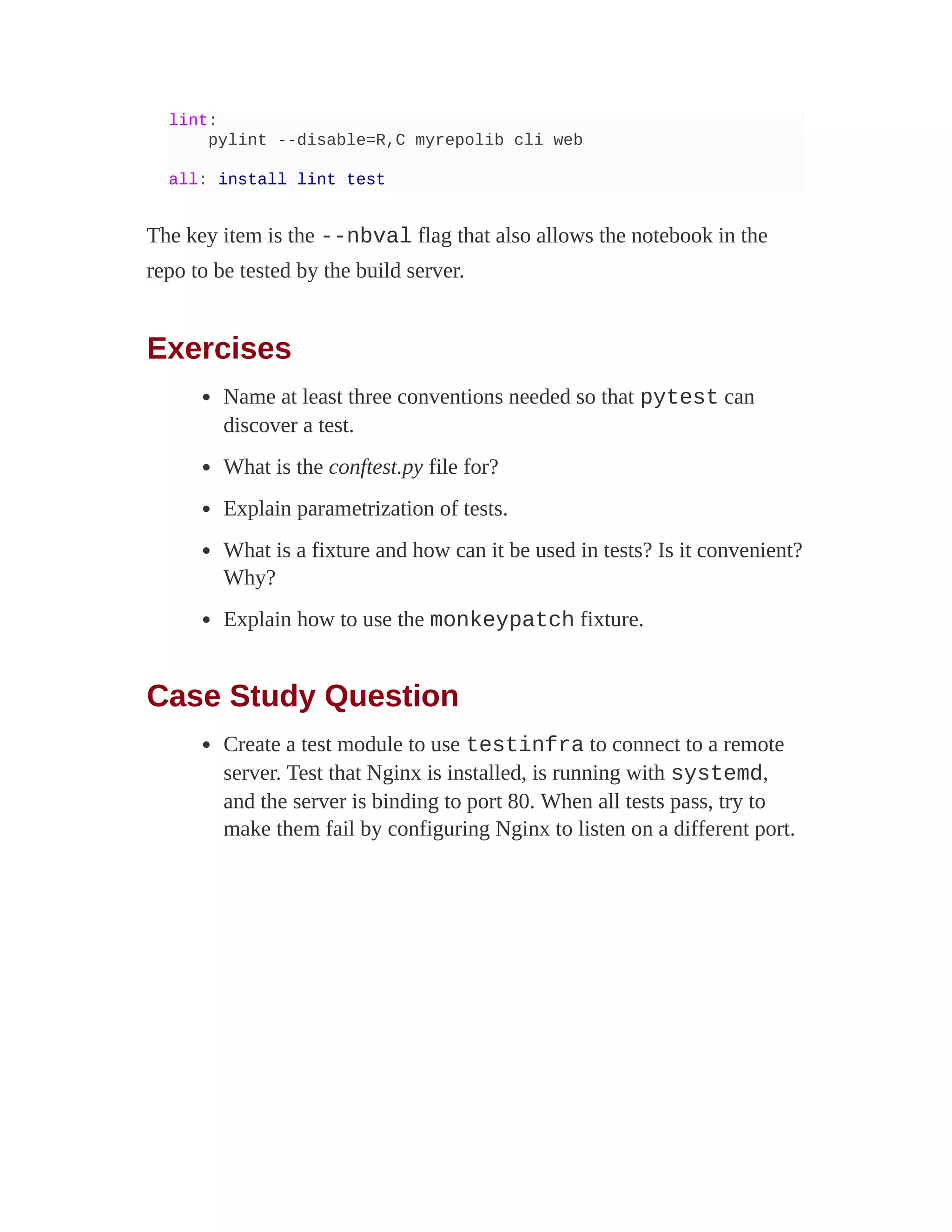 lint:
pylint --disable=R,C myrepolib cli web
all: install lint test
The key item is the --nbval flag that also allows the notebook in the
repo to be tested by the build server.
Exercises
Name at least three conventions needed so that pytest can
discover a test.
What is the conftest.py file for?
Explain parametrization of tests.
What is a fixture and how can it be used in tests? Is it convenient?
Why?
Explain how to use the monkeypatch fixture.
Case Study Question
Create a test module to use testinfra to connect to a remote
server. Test that Nginx is installed, is running with systemd,
and the server is binding to port 80. When all tests pass, try to
make them fail by configuring Nginx to listen on a different port.
 