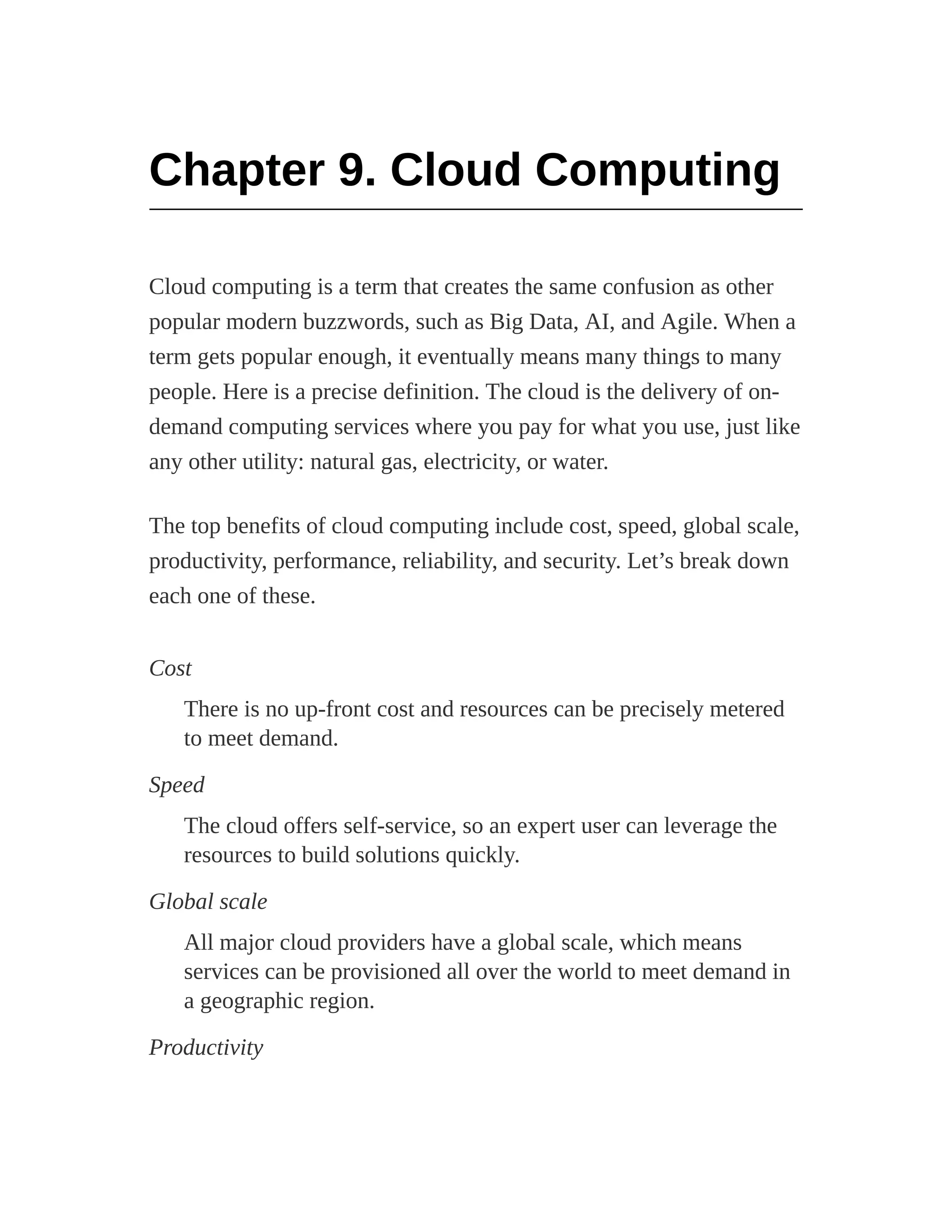 Chapter 9. Cloud Computing
Cloud computing is a term that creates the same confusion as other
popular modern buzzwords, such as Big Data, AI, and Agile. When a
term gets popular enough, it eventually means many things to many
people. Here is a precise definition. The cloud is the delivery of on-
demand computing services where you pay for what you use, just like
any other utility: natural gas, electricity, or water.
The top benefits of cloud computing include cost, speed, global scale,
productivity, performance, reliability, and security. Let’s break down
each one of these.
Cost
There is no up-front cost and resources can be precisely metered
to meet demand.
Speed
The cloud offers self-service, so an expert user can leverage the
resources to build solutions quickly.
Global scale
All major cloud providers have a global scale, which means
services can be provisioned all over the world to meet demand in
a geographic region.
Productivity
 