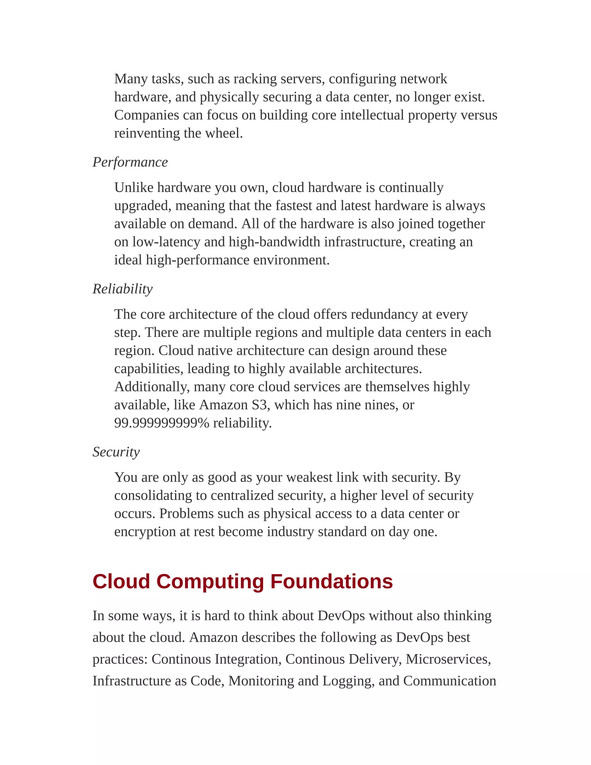 Many tasks, such as racking servers, configuring network
hardware, and physically securing a data center, no longer exist.
Companies can focus on building core intellectual property versus
reinventing the wheel.
Performance
Unlike hardware you own, cloud hardware is continually
upgraded, meaning that the fastest and latest hardware is always
available on demand. All of the hardware is also joined together
on low-latency and high-bandwidth infrastructure, creating an
ideal high-performance environment.
Reliability
The core architecture of the cloud offers redundancy at every
step. There are multiple regions and multiple data centers in each
region. Cloud native architecture can design around these
capabilities, leading to highly available architectures.
Additionally, many core cloud services are themselves highly
available, like Amazon S3, which has nine nines, or
99.999999999% reliability.
Security
You are only as good as your weakest link with security. By
consolidating to centralized security, a higher level of security
occurs. Problems such as physical access to a data center or
encryption at rest become industry standard on day one.
Cloud Computing Foundations
In some ways, it is hard to think about DevOps without also thinking
about the cloud. Amazon describes the following as DevOps best
practices: Continous Integration, Continous Delivery, Microservices,
Infrastructure as Code, Monitoring and Logging, and Communication
 
