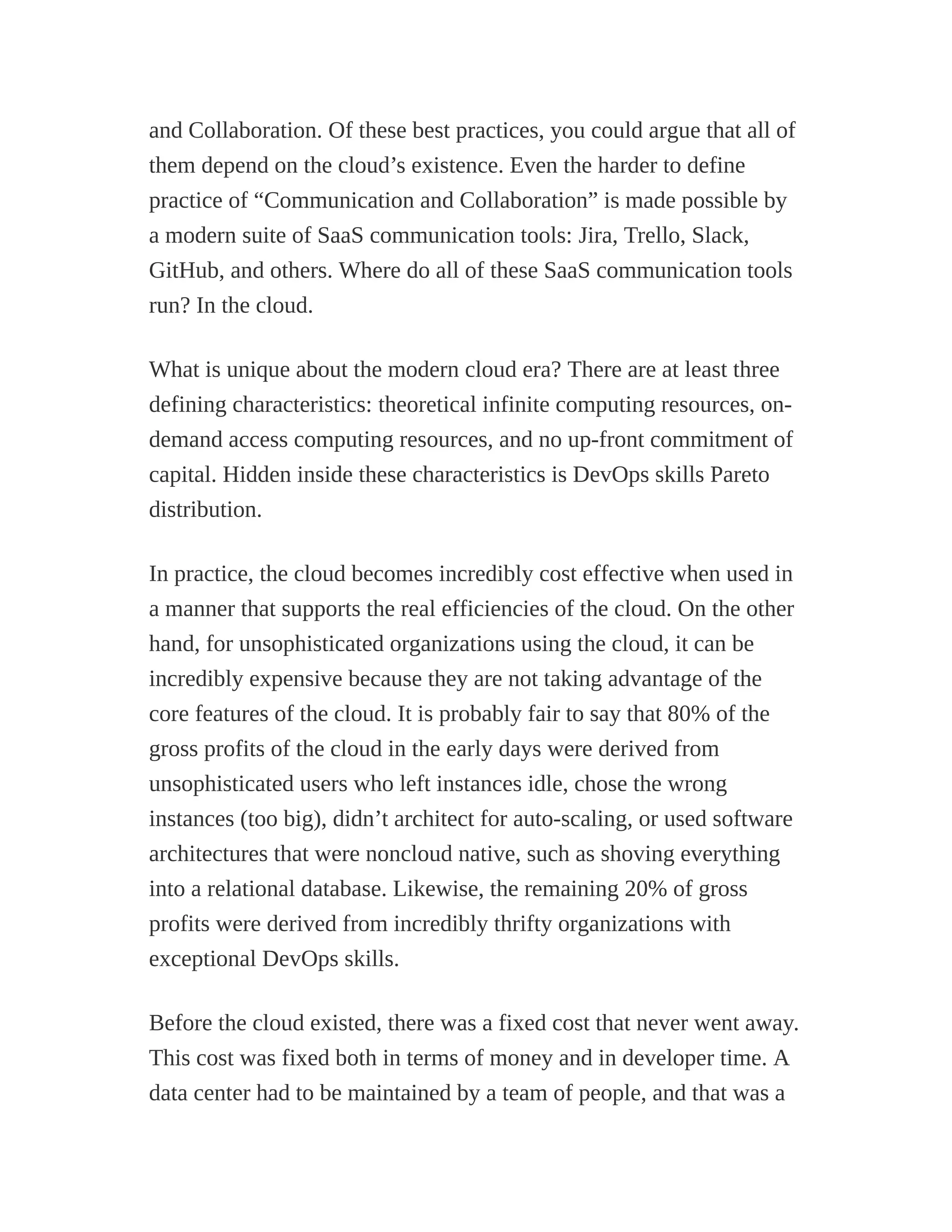 and Collaboration. Of these best practices, you could argue that all of
them depend on the cloud’s existence. Even the harder to define
practice of “Communication and Collaboration” is made possible by
a modern suite of SaaS communication tools: Jira, Trello, Slack,
GitHub, and others. Where do all of these SaaS communication tools
run? In the cloud.
What is unique about the modern cloud era? There are at least three
defining characteristics: theoretical infinite computing resources, on-
demand access computing resources, and no up-front commitment of
capital. Hidden inside these characteristics is DevOps skills Pareto
distribution.
In practice, the cloud becomes incredibly cost effective when used in
a manner that supports the real efficiencies of the cloud. On the other
hand, for unsophisticated organizations using the cloud, it can be
incredibly expensive because they are not taking advantage of the
core features of the cloud. It is probably fair to say that 80% of the
gross profits of the cloud in the early days were derived from
unsophisticated users who left instances idle, chose the wrong
instances (too big), didn’t architect for auto-scaling, or used software
architectures that were noncloud native, such as shoving everything
into a relational database. Likewise, the remaining 20% of gross
profits were derived from incredibly thrifty organizations with
exceptional DevOps skills.
Before the cloud existed, there was a fixed cost that never went away.
This cost was fixed both in terms of money and in developer time. A
data center had to be maintained by a team of people, and that was a
 