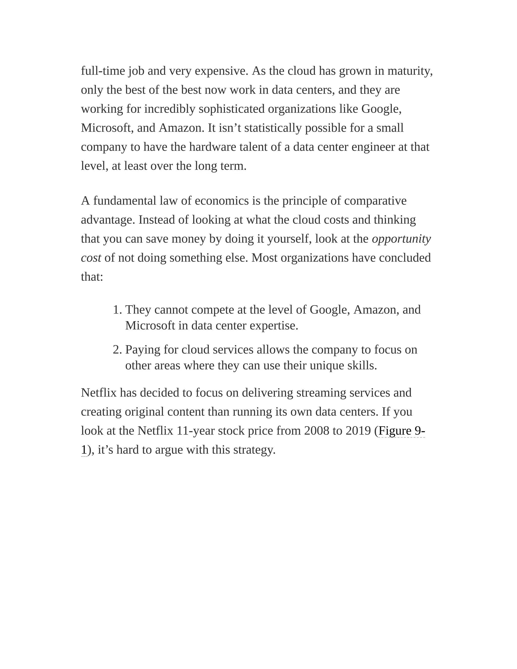 full-time job and very expensive. As the cloud has grown in maturity,
only the best of the best now work in data centers, and they are
working for incredibly sophisticated organizations like Google,
Microsoft, and Amazon. It isn’t statistically possible for a small
company to have the hardware talent of a data center engineer at that
level, at least over the long term.
A fundamental law of economics is the principle of comparative
advantage. Instead of looking at what the cloud costs and thinking
that you can save money by doing it yourself, look at the opportunity
cost of not doing something else. Most organizations have concluded
that:
1. They cannot compete at the level of Google, Amazon, and
Microsoft in data center expertise.
2. Paying for cloud services allows the company to focus on
other areas where they can use their unique skills.
Netflix has decided to focus on delivering streaming services and
creating original content than running its own data centers. If you
look at the Netflix 11-year stock price from 2008 to 2019 (Figure 9-
1), it’s hard to argue with this strategy.
 