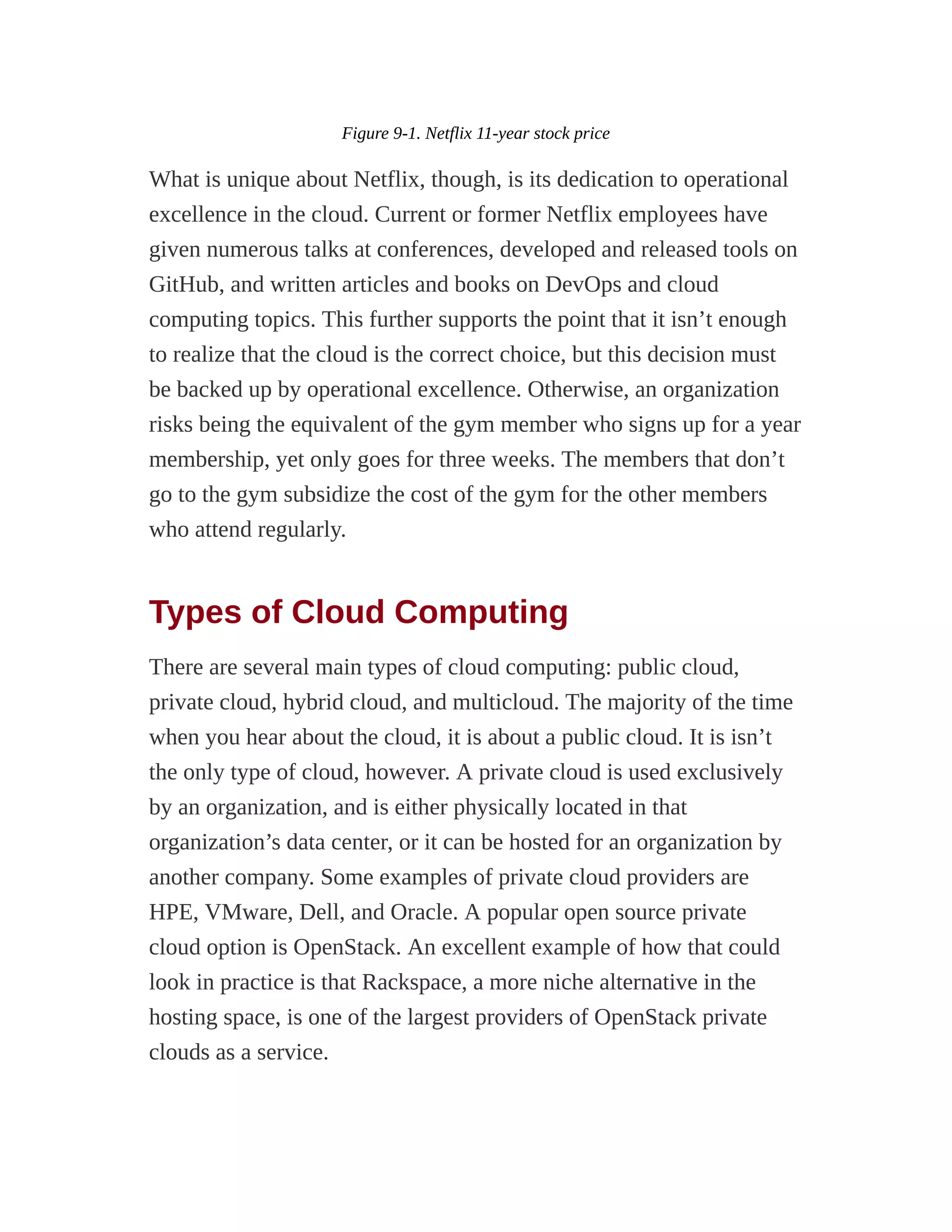Figure 9-1. Netflix 11-year stock price
What is unique about Netflix, though, is its dedication to operational
excellence in the cloud. Current or former Netflix employees have
given numerous talks at conferences, developed and released tools on
GitHub, and written articles and books on DevOps and cloud
computing topics. This further supports the point that it isn’t enough
to realize that the cloud is the correct choice, but this decision must
be backed up by operational excellence. Otherwise, an organization
risks being the equivalent of the gym member who signs up for a year
membership, yet only goes for three weeks. The members that don’t
go to the gym subsidize the cost of the gym for the other members
who attend regularly.
Types of Cloud Computing
There are several main types of cloud computing: public cloud,
private cloud, hybrid cloud, and multicloud. The majority of the time
when you hear about the cloud, it is about a public cloud. It is isn’t
the only type of cloud, however. A private cloud is used exclusively
by an organization, and is either physically located in that
organization’s data center, or it can be hosted for an organization by
another company. Some examples of private cloud providers are
HPE, VMware, Dell, and Oracle. A popular open source private
cloud option is OpenStack. An excellent example of how that could
look in practice is that Rackspace, a more niche alternative in the
hosting space, is one of the largest providers of OpenStack private
clouds as a service.
 