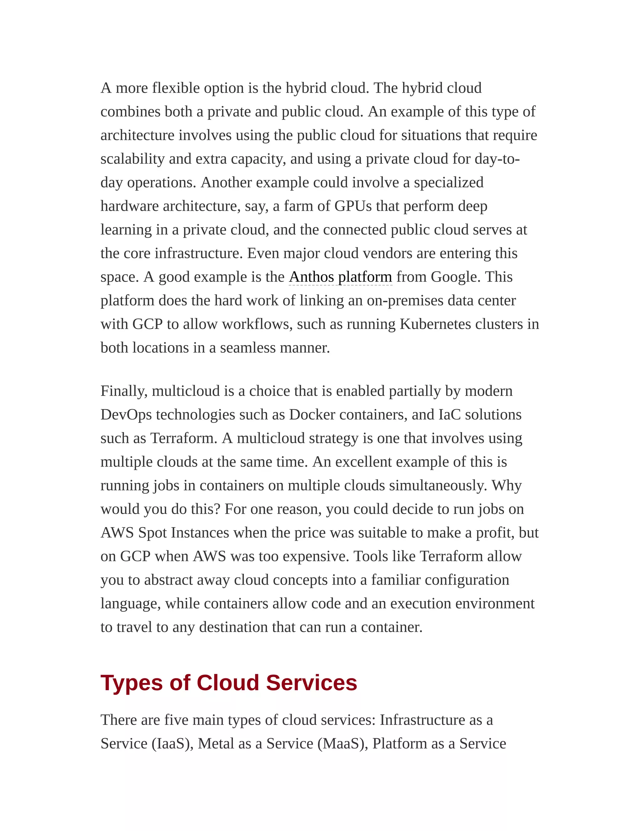 A more flexible option is the hybrid cloud. The hybrid cloud
combines both a private and public cloud. An example of this type of
architecture involves using the public cloud for situations that require
scalability and extra capacity, and using a private cloud for day-to-
day operations. Another example could involve a specialized
hardware architecture, say, a farm of GPUs that perform deep
learning in a private cloud, and the connected public cloud serves at
the core infrastructure. Even major cloud vendors are entering this
space. A good example is the Anthos platform from Google. This
platform does the hard work of linking an on-premises data center
with GCP to allow workflows, such as running Kubernetes clusters in
both locations in a seamless manner.
Finally, multicloud is a choice that is enabled partially by modern
DevOps technologies such as Docker containers, and IaC solutions
such as Terraform. A multicloud strategy is one that involves using
multiple clouds at the same time. An excellent example of this is
running jobs in containers on multiple clouds simultaneously. Why
would you do this? For one reason, you could decide to run jobs on
AWS Spot Instances when the price was suitable to make a profit, but
on GCP when AWS was too expensive. Tools like Terraform allow
you to abstract away cloud concepts into a familiar configuration
language, while containers allow code and an execution environment
to travel to any destination that can run a container.
Types of Cloud Services
There are five main types of cloud services: Infrastructure as a
Service (IaaS), Metal as a Service (MaaS), Platform as a Service
 