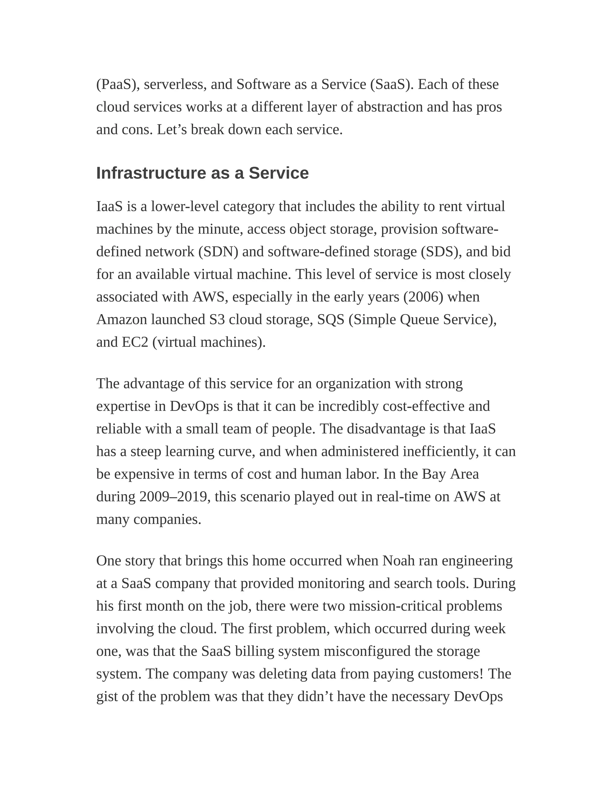 (PaaS), serverless, and Software as a Service (SaaS). Each of these
cloud services works at a different layer of abstraction and has pros
and cons. Let’s break down each service.
Infrastructure as a Service
IaaS is a lower-level category that includes the ability to rent virtual
machines by the minute, access object storage, provision software-
defined network (SDN) and software-defined storage (SDS), and bid
for an available virtual machine. This level of service is most closely
associated with AWS, especially in the early years (2006) when
Amazon launched S3 cloud storage, SQS (Simple Queue Service),
and EC2 (virtual machines).
The advantage of this service for an organization with strong
expertise in DevOps is that it can be incredibly cost-effective and
reliable with a small team of people. The disadvantage is that IaaS
has a steep learning curve, and when administered inefficiently, it can
be expensive in terms of cost and human labor. In the Bay Area
during 2009–2019, this scenario played out in real-time on AWS at
many companies.
One story that brings this home occurred when Noah ran engineering
at a SaaS company that provided monitoring and search tools. During
his first month on the job, there were two mission-critical problems
involving the cloud. The first problem, which occurred during week
one, was that the SaaS billing system misconfigured the storage
system. The company was deleting data from paying customers! The
gist of the problem was that they didn’t have the necessary DevOps
 