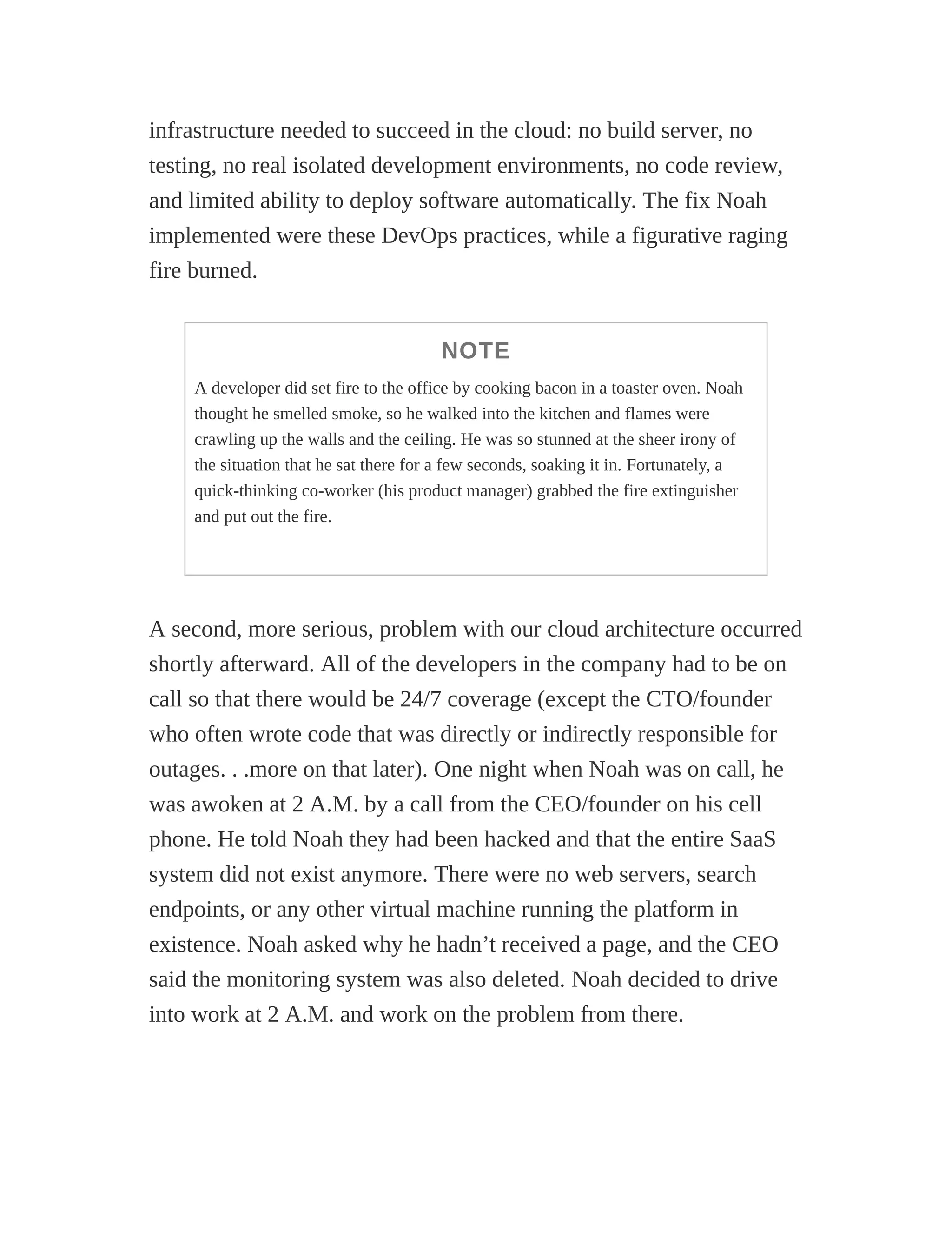infrastructure needed to succeed in the cloud: no build server, no
testing, no real isolated development environments, no code review,
and limited ability to deploy software automatically. The fix Noah
implemented were these DevOps practices, while a figurative raging
fire burned.
NOTE
A developer did set fire to the office by cooking bacon in a toaster oven. Noah
thought he smelled smoke, so he walked into the kitchen and flames were
crawling up the walls and the ceiling. He was so stunned at the sheer irony of
the situation that he sat there for a few seconds, soaking it in. Fortunately, a
quick-thinking co-worker (his product manager) grabbed the fire extinguisher
and put out the fire.
A second, more serious, problem with our cloud architecture occurred
shortly afterward. All of the developers in the company had to be on
call so that there would be 24/7 coverage (except the CTO/founder
who often wrote code that was directly or indirectly responsible for
outages. . .more on that later). One night when Noah was on call, he
was awoken at 2 A.M. by a call from the CEO/founder on his cell
phone. He told Noah they had been hacked and that the entire SaaS
system did not exist anymore. There were no web servers, search
endpoints, or any other virtual machine running the platform in
existence. Noah asked why he hadn’t received a page, and the CEO
said the monitoring system was also deleted. Noah decided to drive
into work at 2 A.M. and work on the problem from there.
 