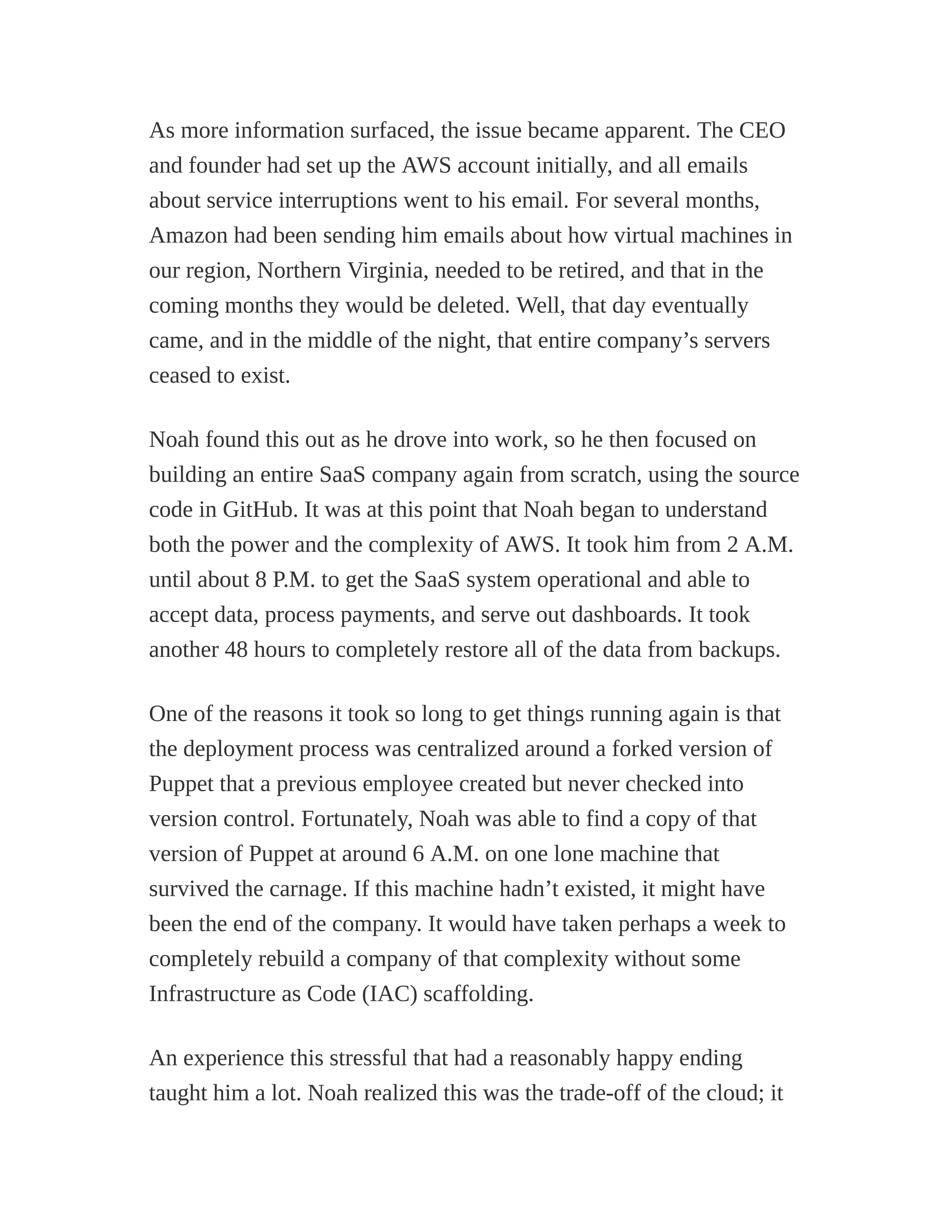 As more information surfaced, the issue became apparent. The CEO
and founder had set up the AWS account initially, and all emails
about service interruptions went to his email. For several months,
Amazon had been sending him emails about how virtual machines in
our region, Northern Virginia, needed to be retired, and that in the
coming months they would be deleted. Well, that day eventually
came, and in the middle of the night, that entire company’s servers
ceased to exist.
Noah found this out as he drove into work, so he then focused on
building an entire SaaS company again from scratch, using the source
code in GitHub. It was at this point that Noah began to understand
both the power and the complexity of AWS. It took him from 2 A.M.
until about 8 P.M. to get the SaaS system operational and able to
accept data, process payments, and serve out dashboards. It took
another 48 hours to completely restore all of the data from backups.
One of the reasons it took so long to get things running again is that
the deployment process was centralized around a forked version of
Puppet that a previous employee created but never checked into
version control. Fortunately, Noah was able to find a copy of that
version of Puppet at around 6 A.M. on one lone machine that
survived the carnage. If this machine hadn’t existed, it might have
been the end of the company. It would have taken perhaps a week to
completely rebuild a company of that complexity without some
Infrastructure as Code (IAC) scaffolding.
An experience this stressful that had a reasonably happy ending
taught him a lot. Noah realized this was the trade-off of the cloud; it
 