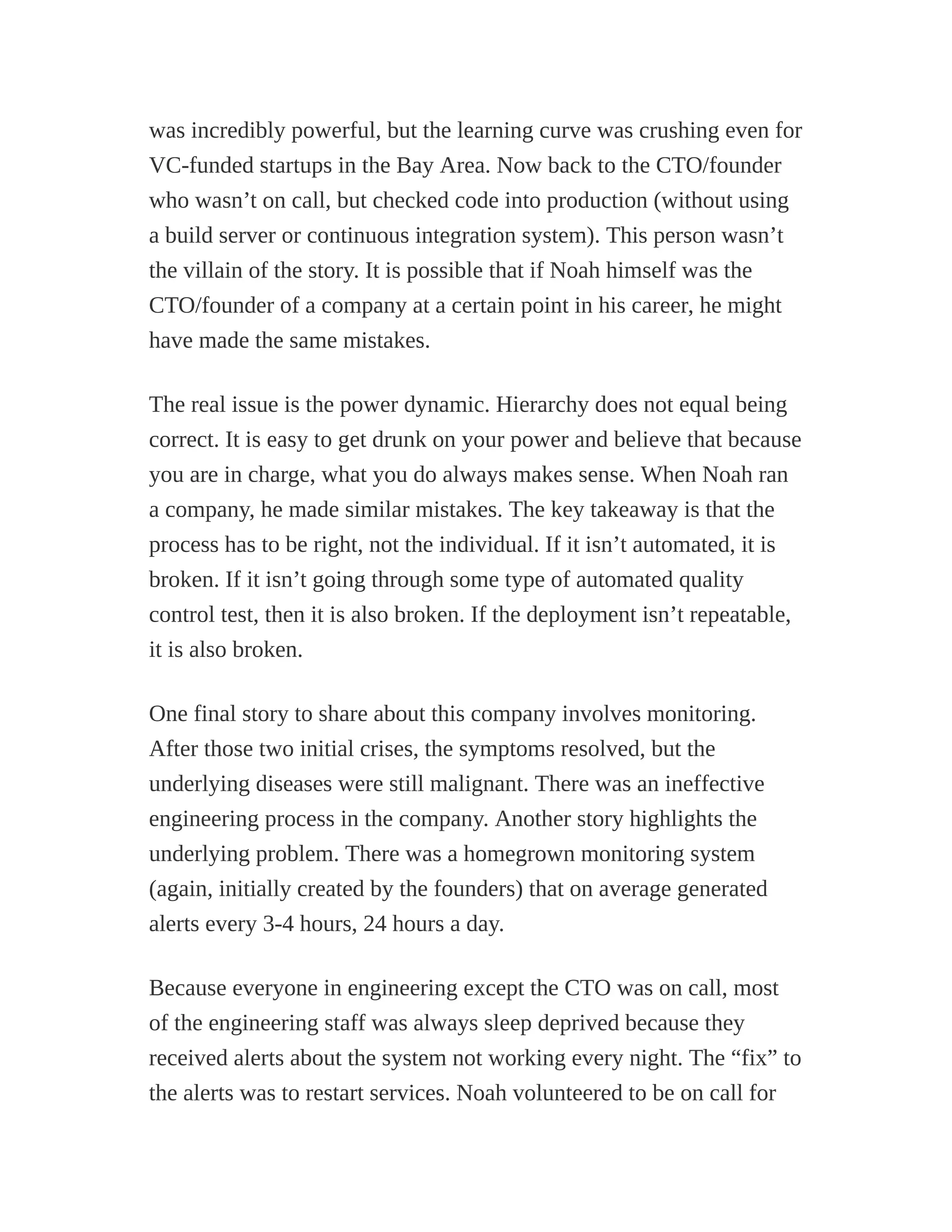 was incredibly powerful, but the learning curve was crushing even for
VC-funded startups in the Bay Area. Now back to the CTO/founder
who wasn’t on call, but checked code into production (without using
a build server or continuous integration system). This person wasn’t
the villain of the story. It is possible that if Noah himself was the
CTO/founder of a company at a certain point in his career, he might
have made the same mistakes.
The real issue is the power dynamic. Hierarchy does not equal being
correct. It is easy to get drunk on your power and believe that because
you are in charge, what you do always makes sense. When Noah ran
a company, he made similar mistakes. The key takeaway is that the
process has to be right, not the individual. If it isn’t automated, it is
broken. If it isn’t going through some type of automated quality
control test, then it is also broken. If the deployment isn’t repeatable,
it is also broken.
One final story to share about this company involves monitoring.
After those two initial crises, the symptoms resolved, but the
underlying diseases were still malignant. There was an ineffective
engineering process in the company. Another story highlights the
underlying problem. There was a homegrown monitoring system
(again, initially created by the founders) that on average generated
alerts every 3-4 hours, 24 hours a day.
Because everyone in engineering except the CTO was on call, most
of the engineering staff was always sleep deprived because they
received alerts about the system not working every night. The “fix” to
the alerts was to restart services. Noah volunteered to be on call for
 