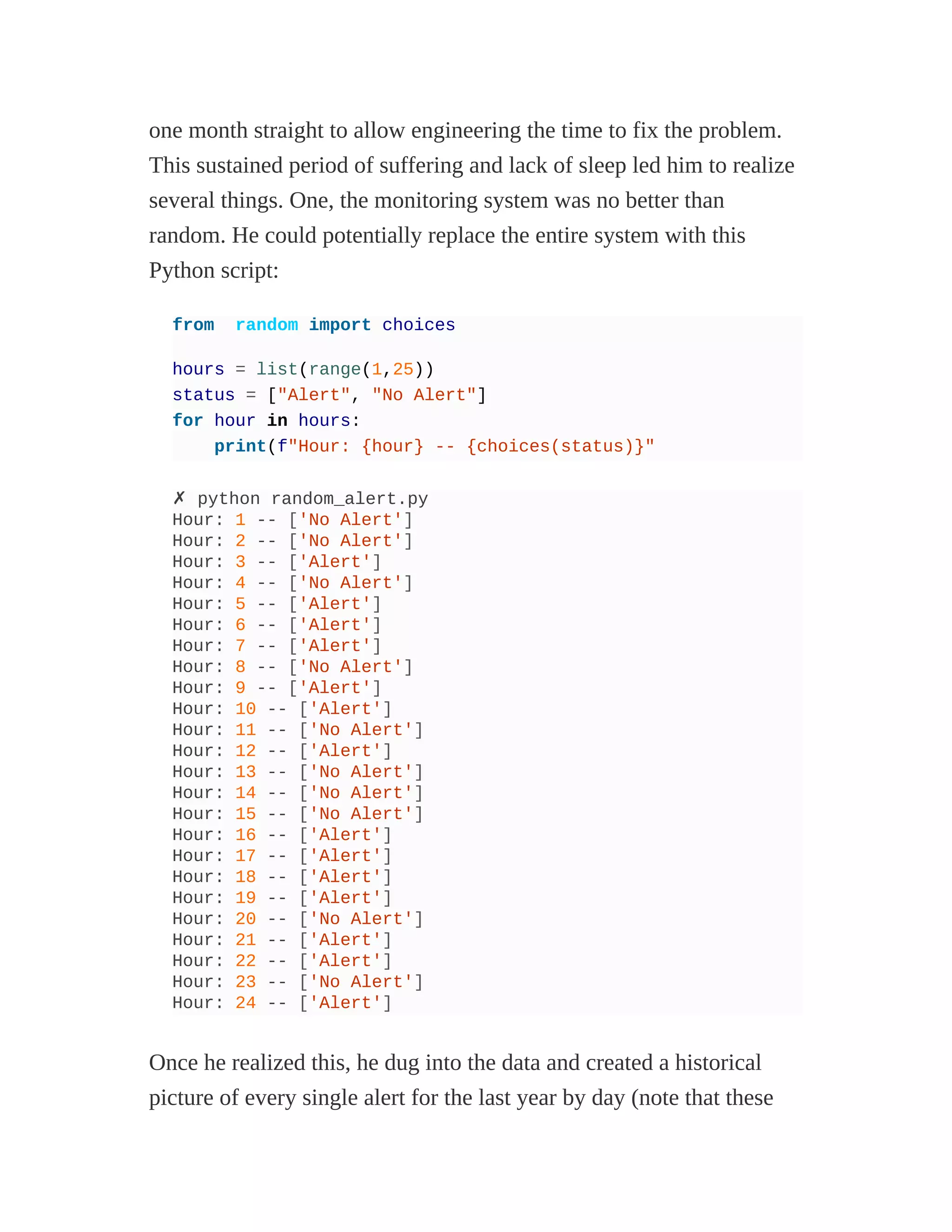 one month straight to allow engineering the time to fix the problem.
This sustained period of suffering and lack of sleep led him to realize
several things. One, the monitoring system was no better than
random. He could potentially replace the entire system with this
Python script:
from random import choices
hours = list(range(1,25))
status = ["Alert", "No Alert"]
for hour in hours:
print(f"Hour: {hour} -- {choices(status)}"
✗ python random_alert.py
Hour: 1 -- ['No Alert']
Hour: 2 -- ['No Alert']
Hour: 3 -- ['Alert']
Hour: 4 -- ['No Alert']
Hour: 5 -- ['Alert']
Hour: 6 -- ['Alert']
Hour: 7 -- ['Alert']
Hour: 8 -- ['No Alert']
Hour: 9 -- ['Alert']
Hour: 10 -- ['Alert']
Hour: 11 -- ['No Alert']
Hour: 12 -- ['Alert']
Hour: 13 -- ['No Alert']
Hour: 14 -- ['No Alert']
Hour: 15 -- ['No Alert']
Hour: 16 -- ['Alert']
Hour: 17 -- ['Alert']
Hour: 18 -- ['Alert']
Hour: 19 -- ['Alert']
Hour: 20 -- ['No Alert']
Hour: 21 -- ['Alert']
Hour: 22 -- ['Alert']
Hour: 23 -- ['No Alert']
Hour: 24 -- ['Alert']
Once he realized this, he dug into the data and created a historical
picture of every single alert for the last year by day (note that these
 