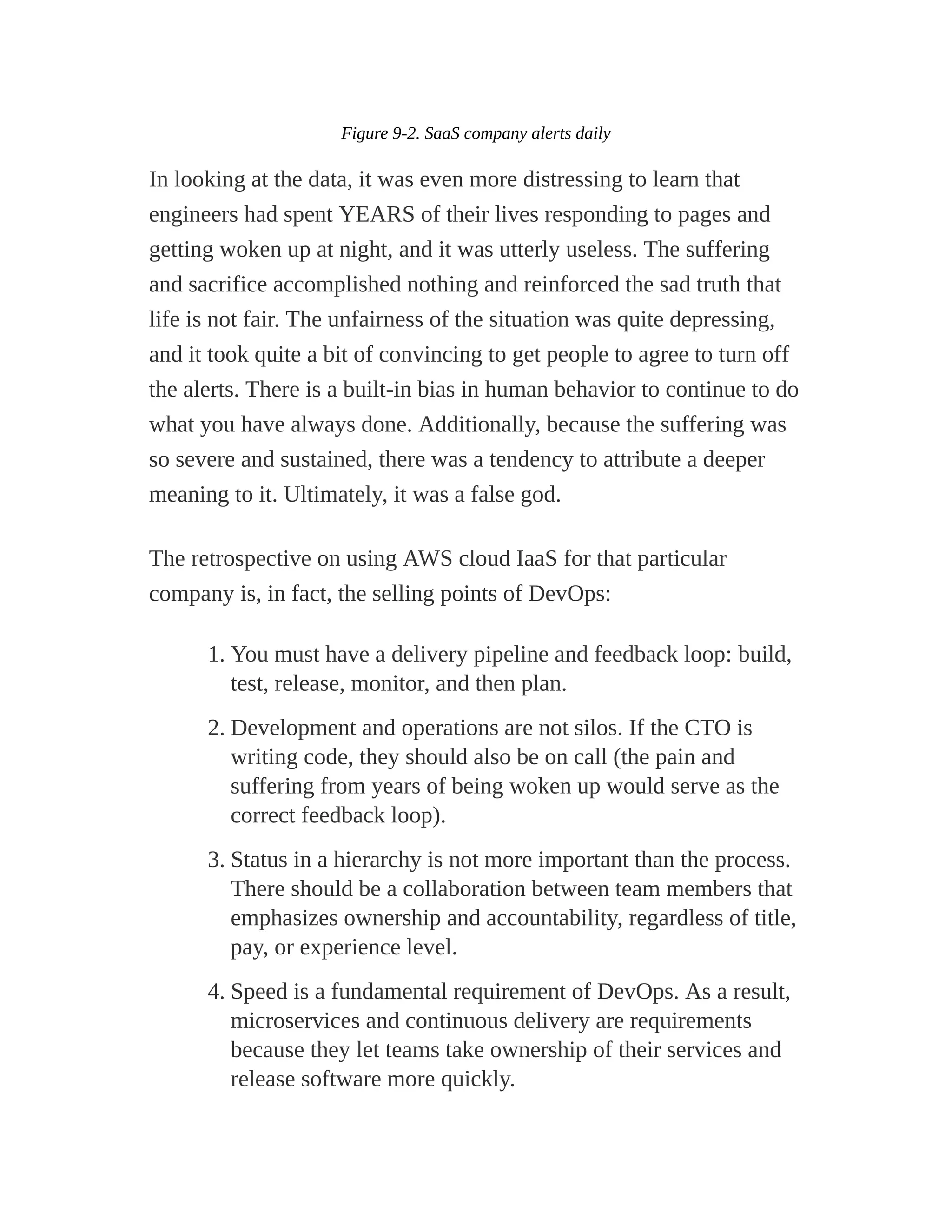 Figure 9-2. SaaS company alerts daily
In looking at the data, it was even more distressing to learn that
engineers had spent YEARS of their lives responding to pages and
getting woken up at night, and it was utterly useless. The suffering
and sacrifice accomplished nothing and reinforced the sad truth that
life is not fair. The unfairness of the situation was quite depressing,
and it took quite a bit of convincing to get people to agree to turn off
the alerts. There is a built-in bias in human behavior to continue to do
what you have always done. Additionally, because the suffering was
so severe and sustained, there was a tendency to attribute a deeper
meaning to it. Ultimately, it was a false god.
The retrospective on using AWS cloud IaaS for that particular
company is, in fact, the selling points of DevOps:
1. You must have a delivery pipeline and feedback loop: build,
test, release, monitor, and then plan.
2. Development and operations are not silos. If the CTO is
writing code, they should also be on call (the pain and
suffering from years of being woken up would serve as the
correct feedback loop).
3. Status in a hierarchy is not more important than the process.
There should be a collaboration between team members that
emphasizes ownership and accountability, regardless of title,
pay, or experience level.
4. Speed is a fundamental requirement of DevOps. As a result,
microservices and continuous delivery are requirements
because they let teams take ownership of their services and
release software more quickly.
 